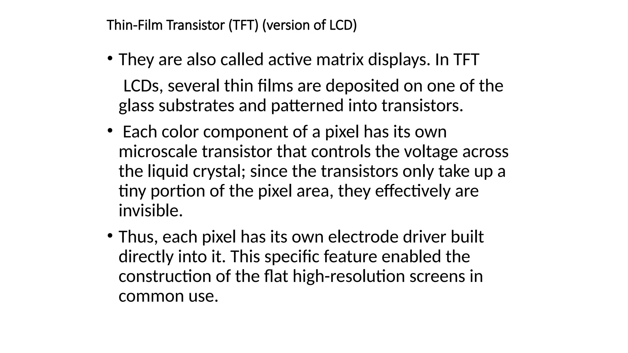 Thin-Film Transistor (TFT) (version of LCD)
• They are also called active matrix displays. In TFT
LCDs, several thin ﬁlms are deposited on one of the
glass substrates and patterned into transistors.
• Each color component of a pixel has its own
microscale transistor that controls the voltage across
the liquid crystal; since the transistors only take up a
tiny portion of the pixel area, they effectively are
invisible.
• Thus, each pixel has its own electrode driver built
directly into it. This speciﬁc feature enabled the
construction of the ﬂat high-resolution screens in
common use.
 