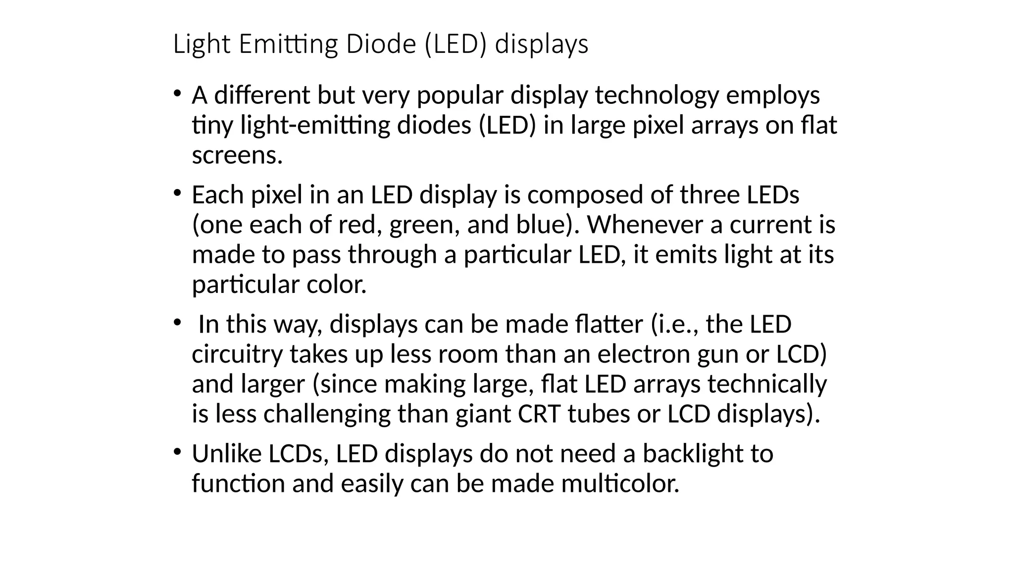 Light Emitting Diode (LED) displays
• A different but very popular display technology employs
tiny light-emitting diodes (LED) in large pixel arrays on ﬂat
screens.
• Each pixel in an LED display is composed of three LEDs
(one each of red, green, and blue). Whenever a current is
made to pass through a particular LED, it emits light at its
particular color.
• In this way, displays can be made ﬂatter (i.e., the LED
circuitry takes up less room than an electron gun or LCD)
and larger (since making large, ﬂat LED arrays technically
is less challenging than giant CRT tubes or LCD displays).
• Unlike LCDs, LED displays do not need a backlight to
function and easily can be made multicolor.
 