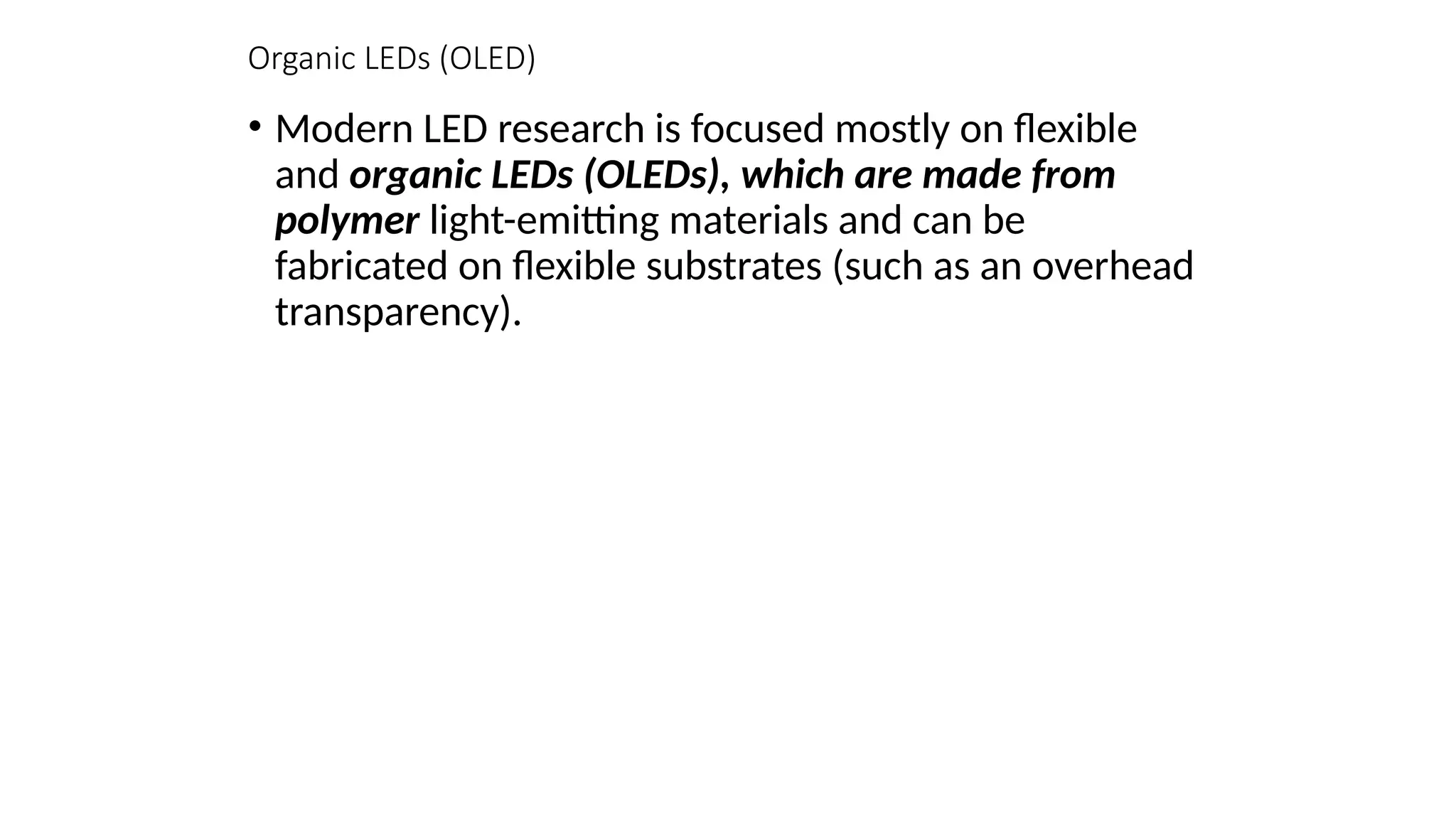 Organic LEDs (OLED)
• Modern LED research is focused mostly on ﬂexible
and organic LEDs (OLEDs), which are made from
polymer light-emitting materials and can be
fabricated on ﬂexible substrates (such as an overhead
transparency).
 