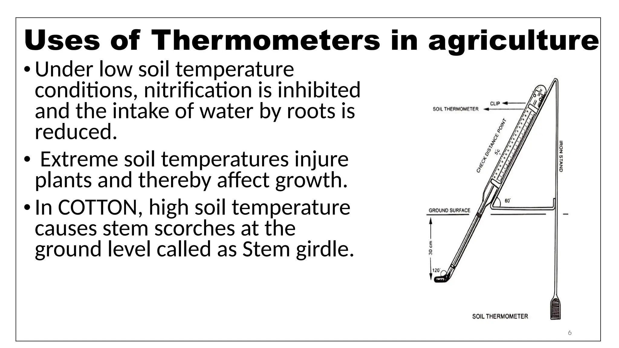 6
•Under low soil temperature
conditions, nitrification is inhibited
and the intake of water by roots is
reduced.
• Extreme soil temperatures injure
plants and thereby affect growth.
•In COTTON, high soil temperature
causes stem scorches at the
ground level called as Stem girdle.
Uses of Thermometers in agriculture
 