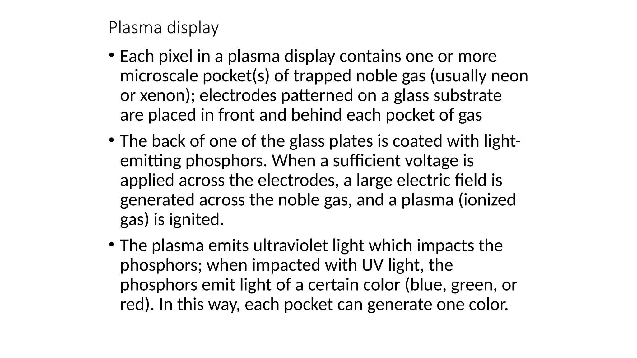 Plasma display
• Each pixel in a plasma display contains one or more
microscale pocket(s) of trapped noble gas (usually neon
or xenon); electrodes patterned on a glass substrate
are placed in front and behind each pocket of gas
• The back of one of the glass plates is coated with light-
emitting phosphors. When a sufﬁcient voltage is
applied across the electrodes, a large electric ﬁeld is
generated across the noble gas, and a plasma (ionized
gas) is ignited.
• The plasma emits ultraviolet light which impacts the
phosphors; when impacted with UV light, the
phosphors emit light of a certain color (blue, green, or
red). In this way, each pocket can generate one color.
 