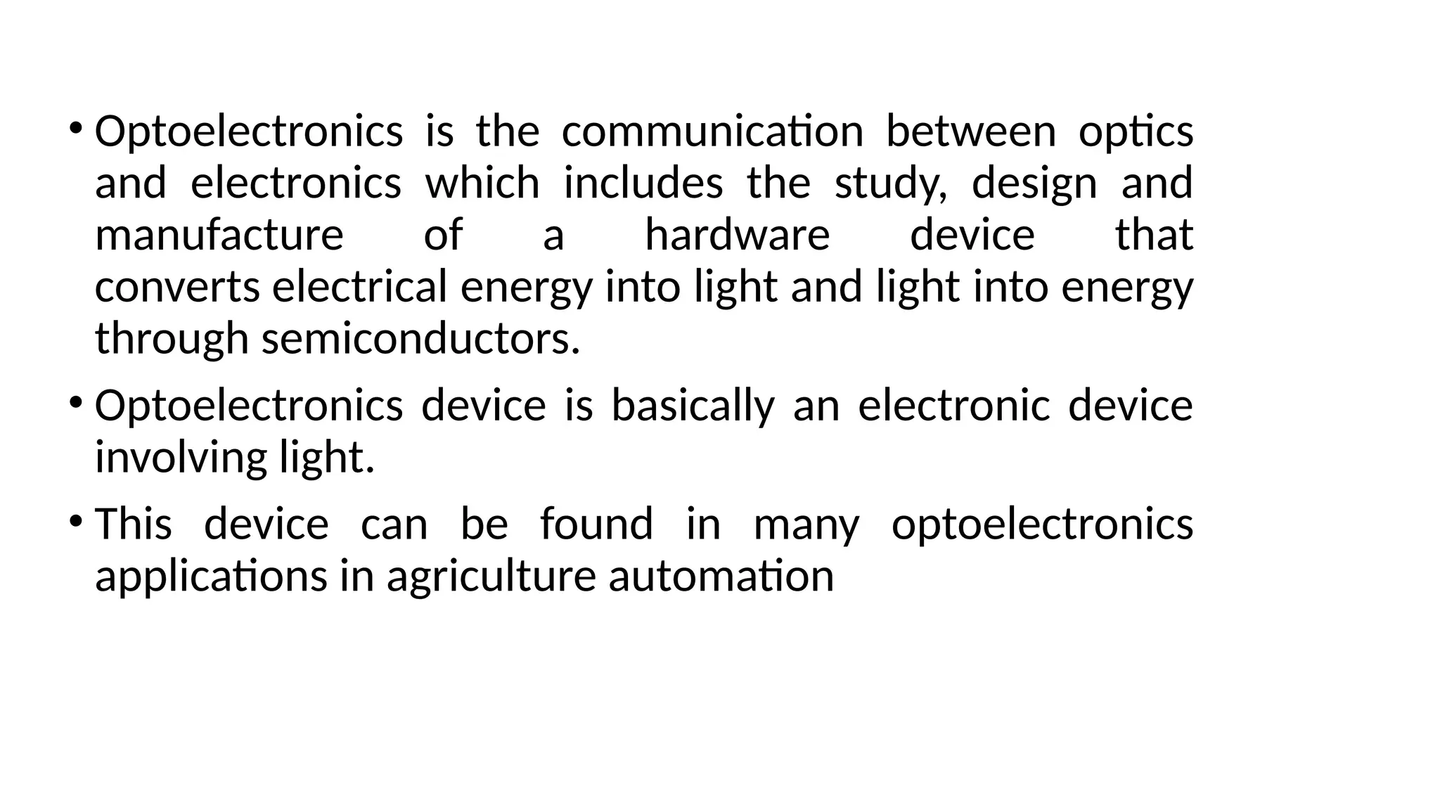 • Optoelectronics is the communication between optics
and electronics which includes the study, design and
manufacture of a hardware device that
converts electrical energy into light and light into energy
through semiconductors.
• Optoelectronics device is basically an electronic device
involving light.
• This device can be found in many optoelectronics
applications in agriculture automation
 