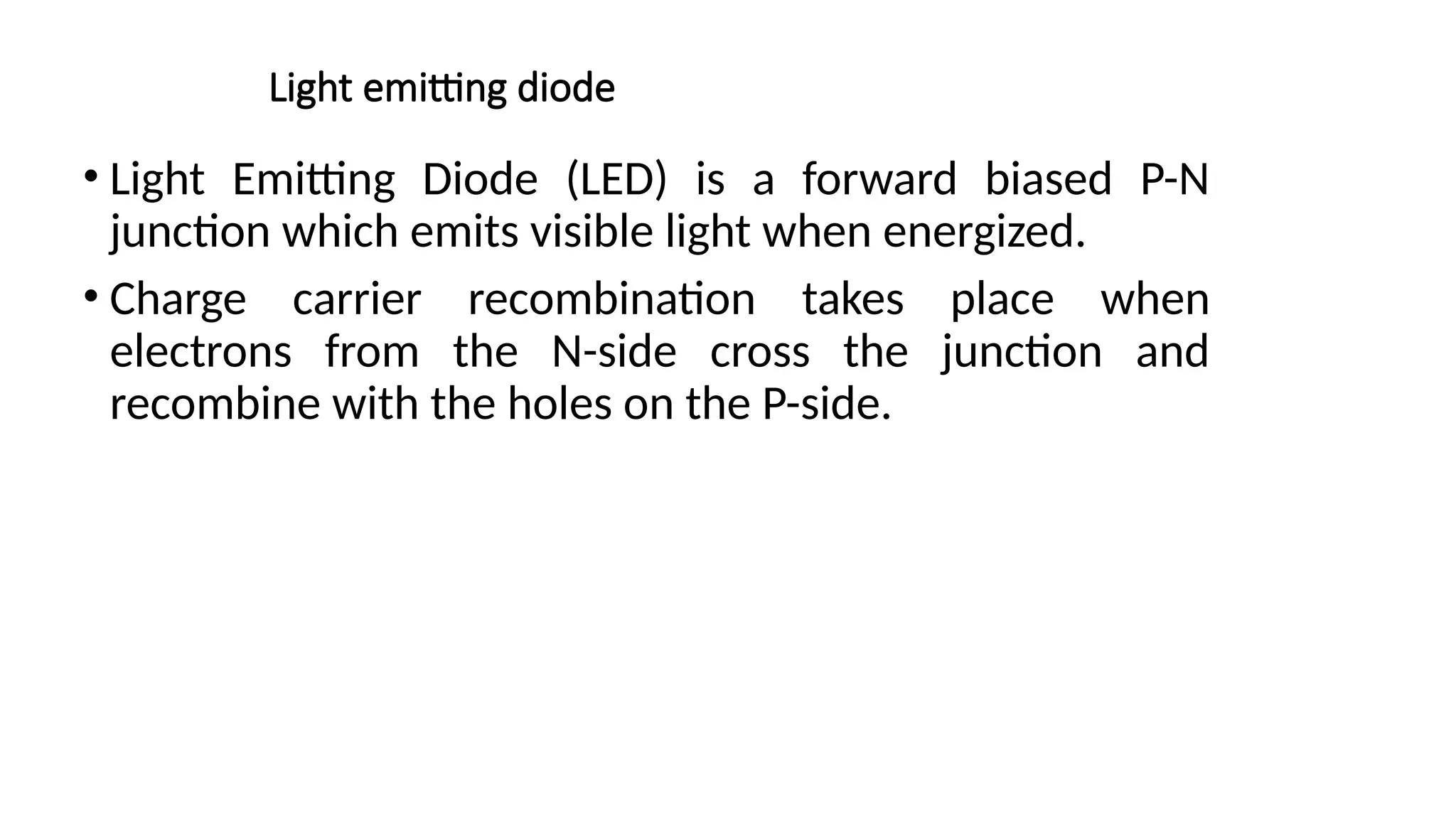 Light emitting diode
• Light Emitting Diode (LED) is a forward biased P-N
junction which emits visible light when energized.
• Charge carrier recombination takes place when
electrons from the N-side cross the junction and
recombine with the holes on the P-side.
 