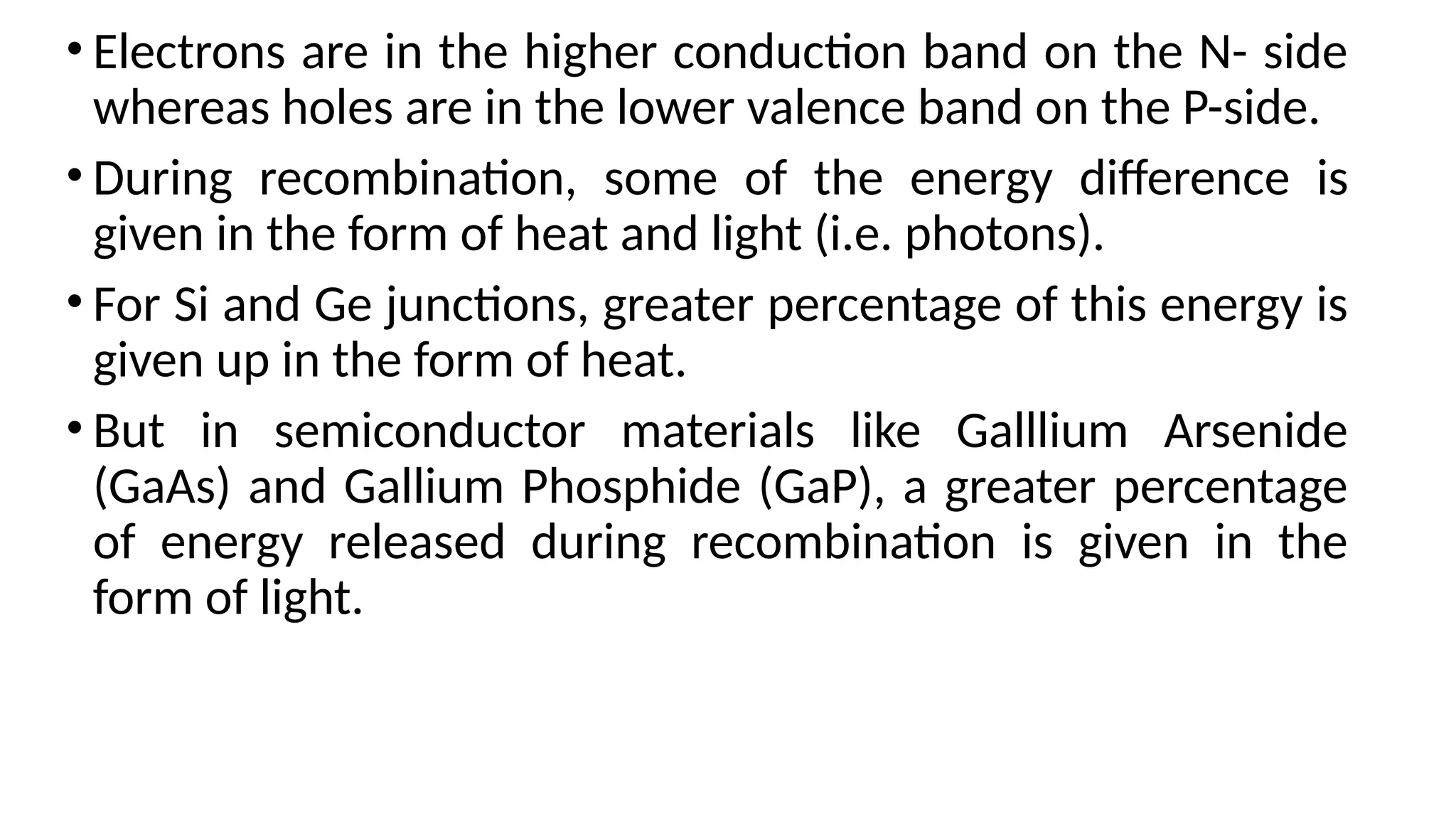 • Electrons are in the higher conduction band on the N- side
whereas holes are in the lower valence band on the P-side.
• During recombination, some of the energy difference is
given in the form of heat and light (i.e. photons).
• For Si and Ge junctions, greater percentage of this energy is
given up in the form of heat.
• But in semiconductor materials like Galllium Arsenide
(GaAs) and Gallium Phosphide (GaP), a greater percentage
of energy released during recombination is given in the
form of light.
 