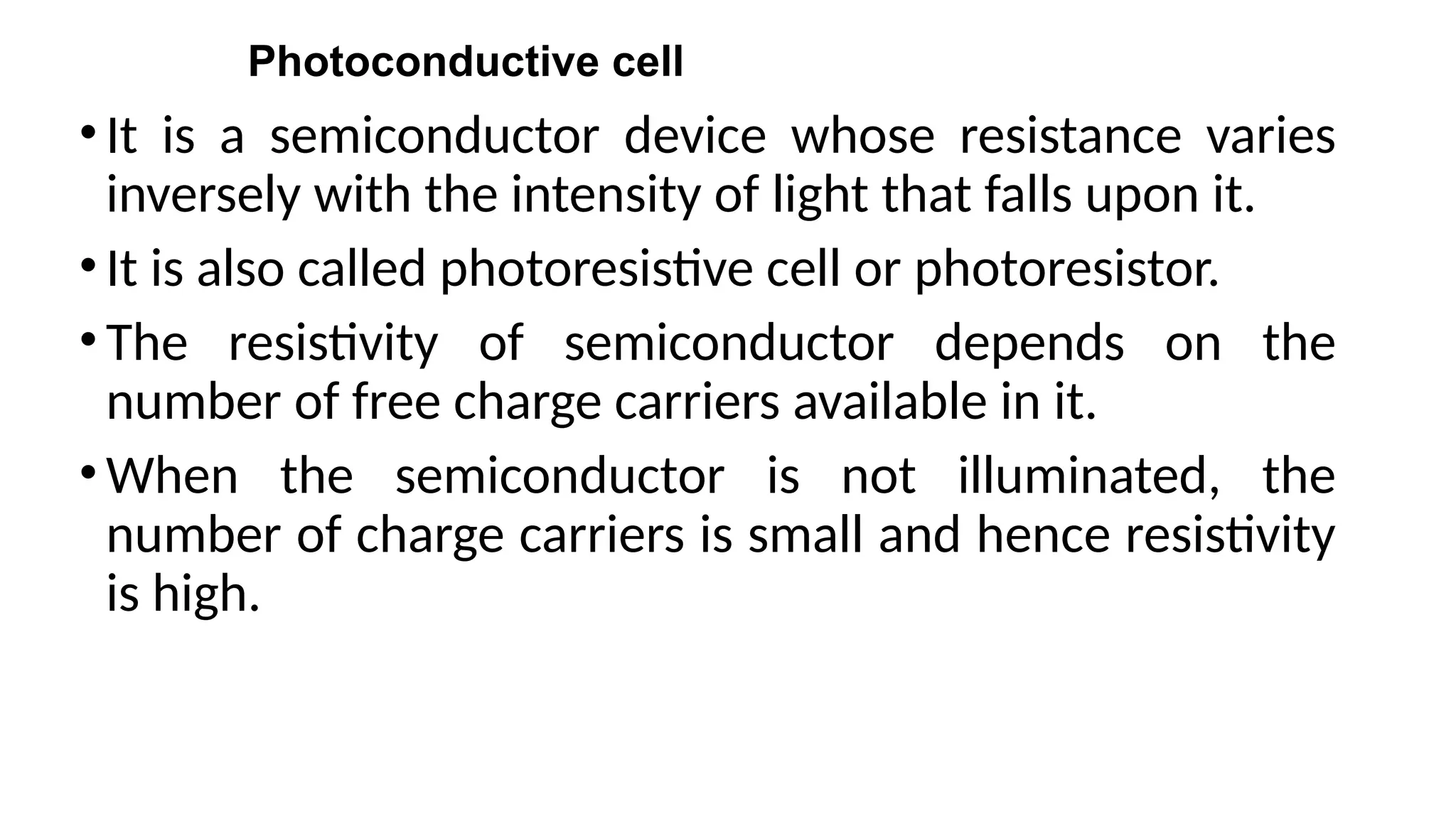 Photoconductive cell
•It is a semiconductor device whose resistance varies
inversely with the intensity of light that falls upon it.
•It is also called photoresistive cell or photoresistor.
•The resistivity of semiconductor depends on the
number of free charge carriers available in it.
•When the semiconductor is not illuminated, the
number of charge carriers is small and hence resistivity
is high.
 