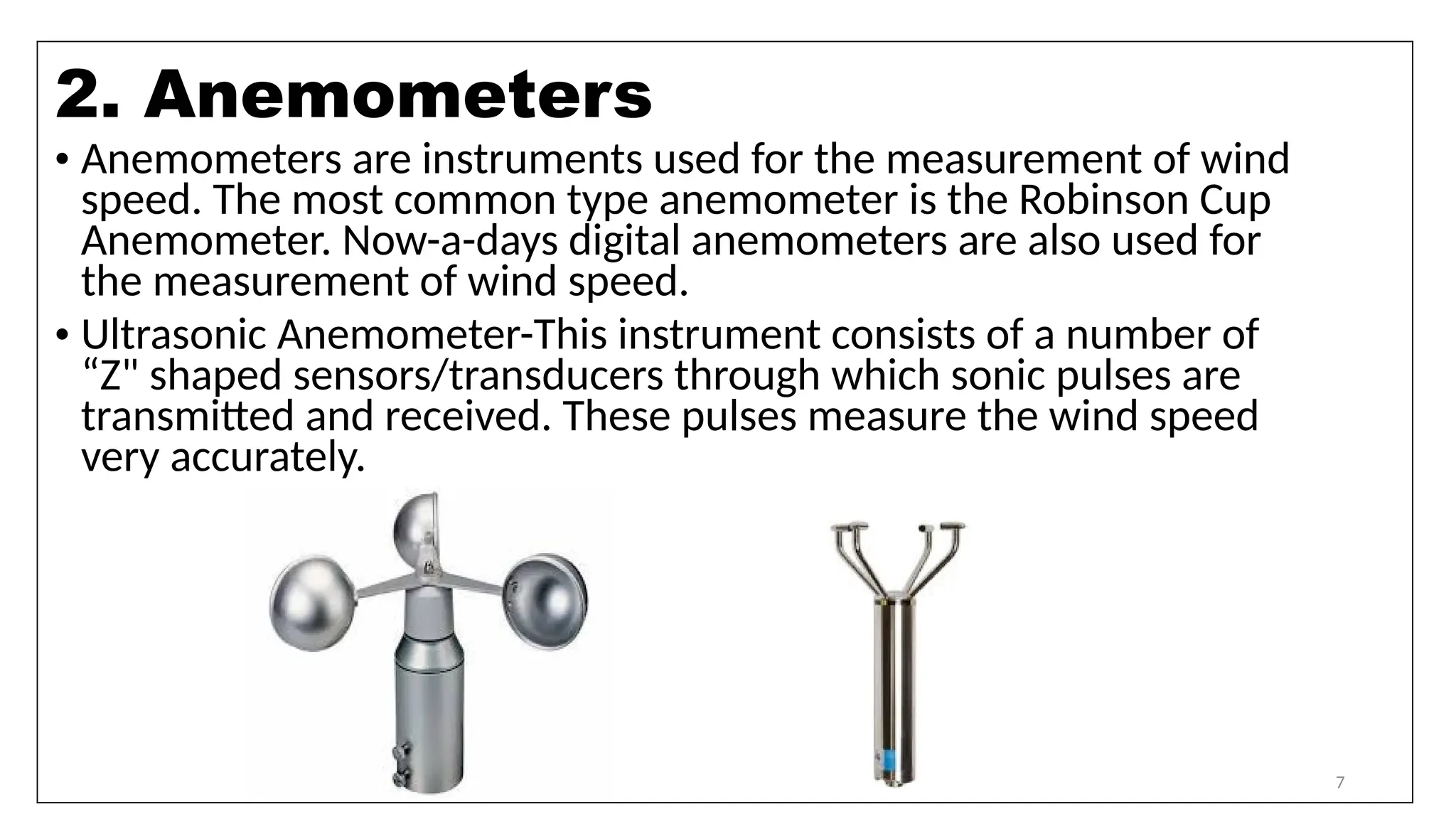 7
• Anemometers are instruments used for the measurement of wind
speed. The most common type anemometer is the Robinson Cup
Anemometer. Now-a-days digital anemometers are also used for
the measurement of wind speed.
• Ultrasonic Anemometer-This instrument consists of a number of
“Z" shaped sensors/transducers through which sonic pulses are
transmitted and received. These pulses measure the wind speed
very accurately.
2. Anemometers
 