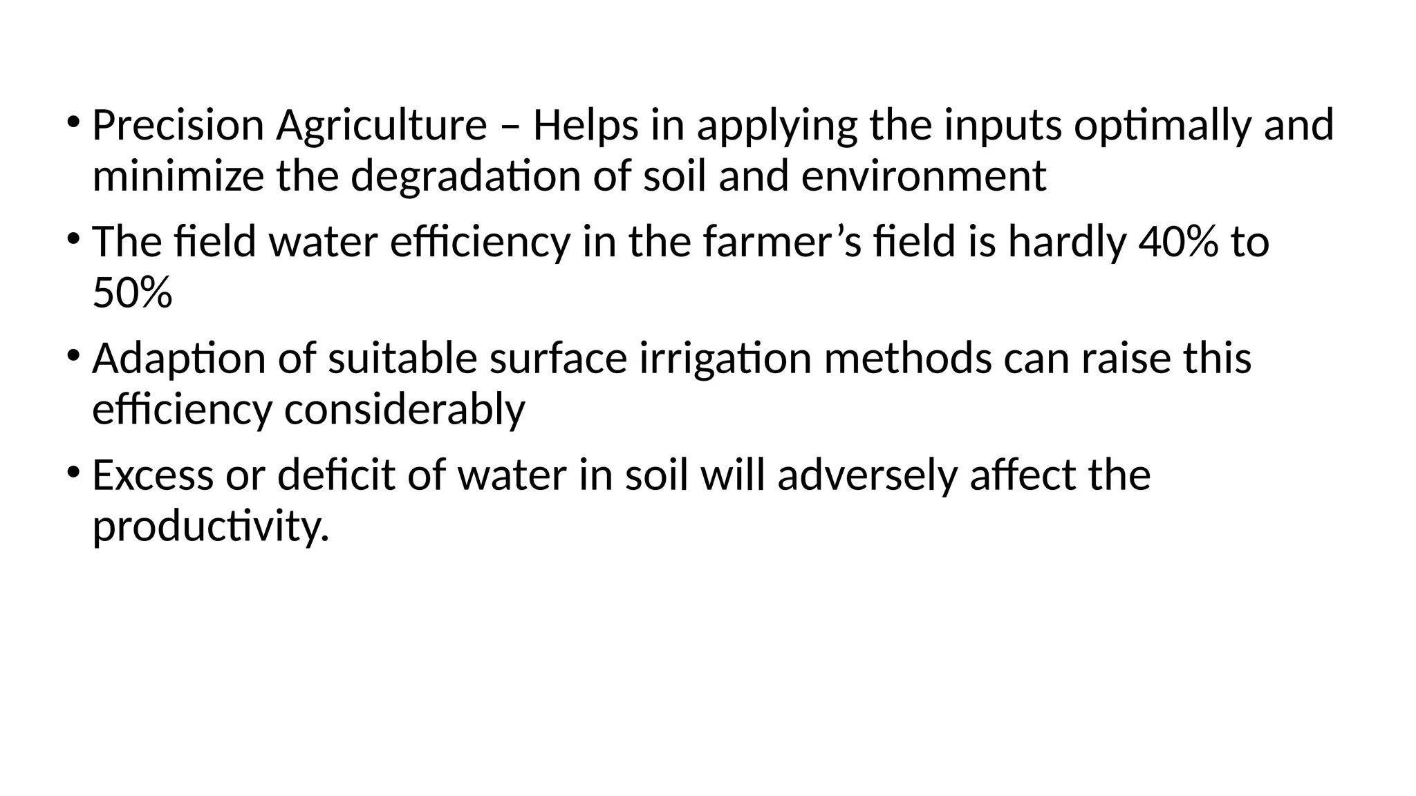 • Precision Agriculture – Helps in applying the inputs optimally and
minimize the degradation of soil and environment
• The field water efficiency in the farmer’s field is hardly 40% to
50%
• Adaption of suitable surface irrigation methods can raise this
efficiency considerably
• Excess or deficit of water in soil will adversely affect the
productivity.
 