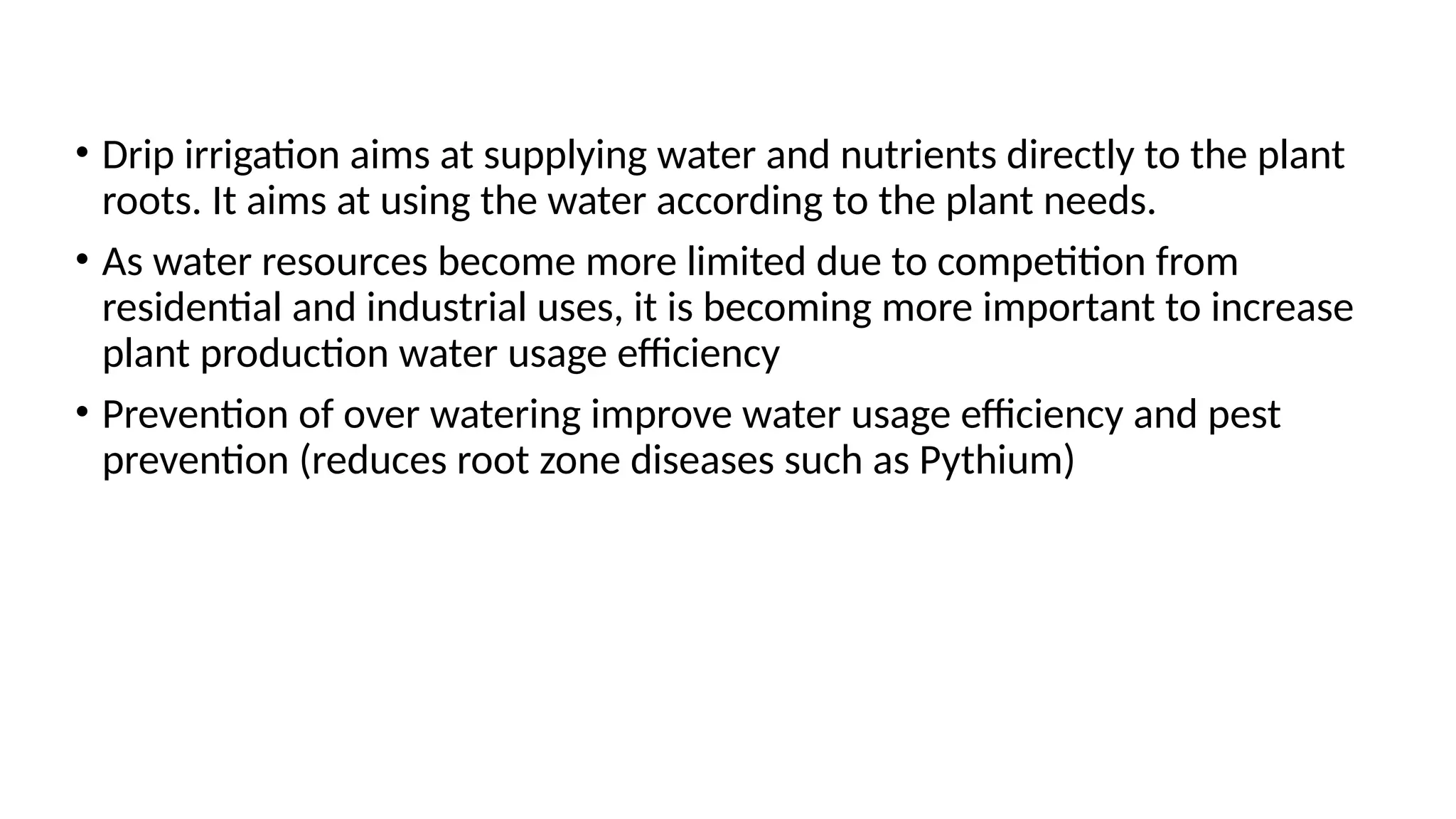 • Drip irrigation aims at supplying water and nutrients directly to the plant
roots. It aims at using the water according to the plant needs.
• As water resources become more limited due to competition from
residential and industrial uses, it is becoming more important to increase
plant production water usage efficiency
• Prevention of over watering improve water usage efficiency and pest
prevention (reduces root zone diseases such as Pythium)
 