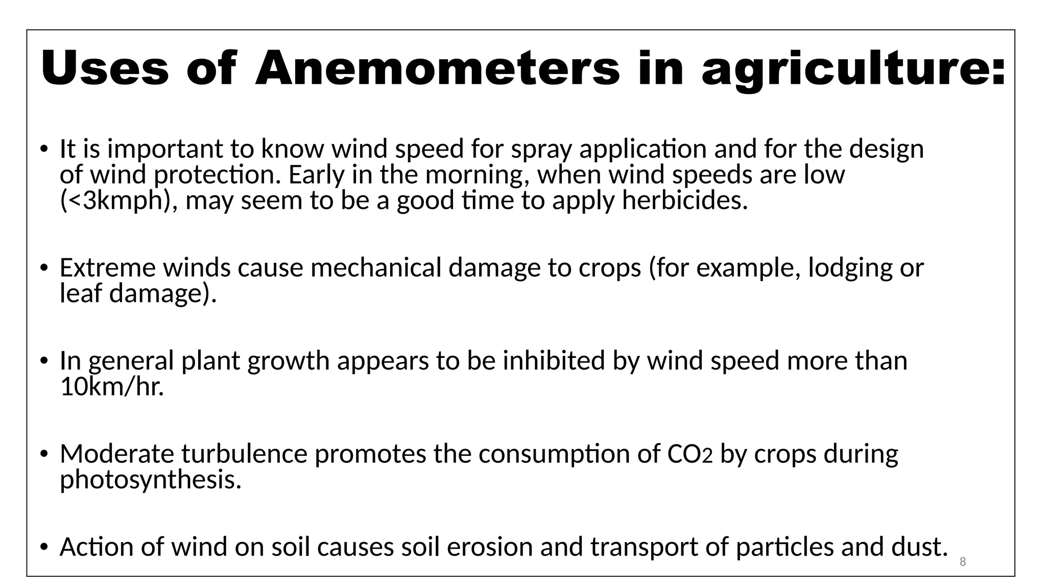 8
• It is important to know wind speed for spray application and for the design
of wind protection. Early in the morning, when wind speeds are low
(<3kmph), may seem to be a good time to apply herbicides.
• Extreme winds cause mechanical damage to crops (for example, lodging or
leaf damage).
• In general plant growth appears to be inhibited by wind speed more than
10km/hr.
• Moderate turbulence promotes the consumption of CO2 by crops during
photosynthesis.
• Action of wind on soil causes soil erosion and transport of particles and dust.
Uses of Anemometers in agriculture:
 