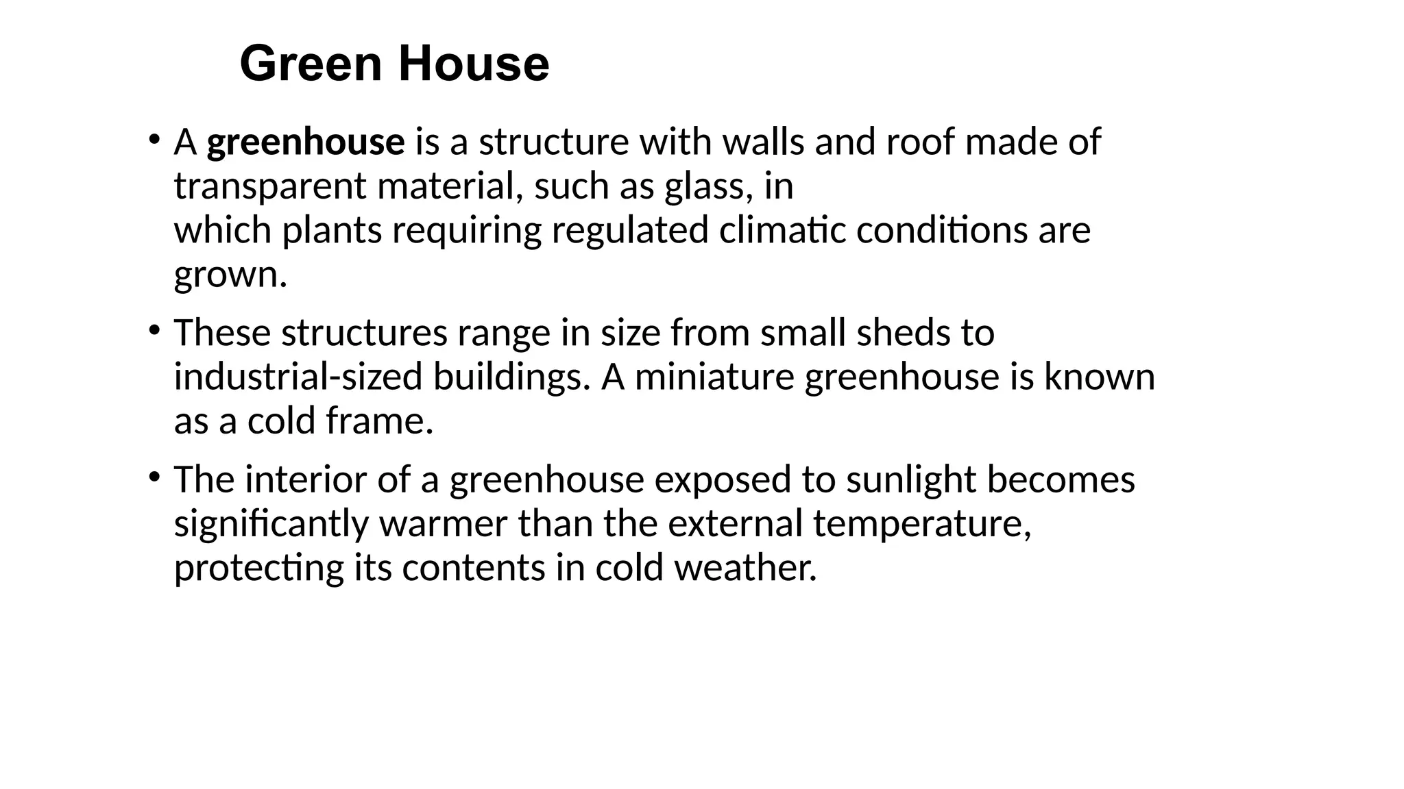 Green House
• A greenhouse is a structure with walls and roof made of
transparent material, such as glass, in
which plants requiring regulated climatic conditions are
grown.
• These structures range in size from small sheds to
industrial-sized buildings. A miniature greenhouse is known
as a cold frame.
• The interior of a greenhouse exposed to sunlight becomes
significantly warmer than the external temperature,
protecting its contents in cold weather.
 