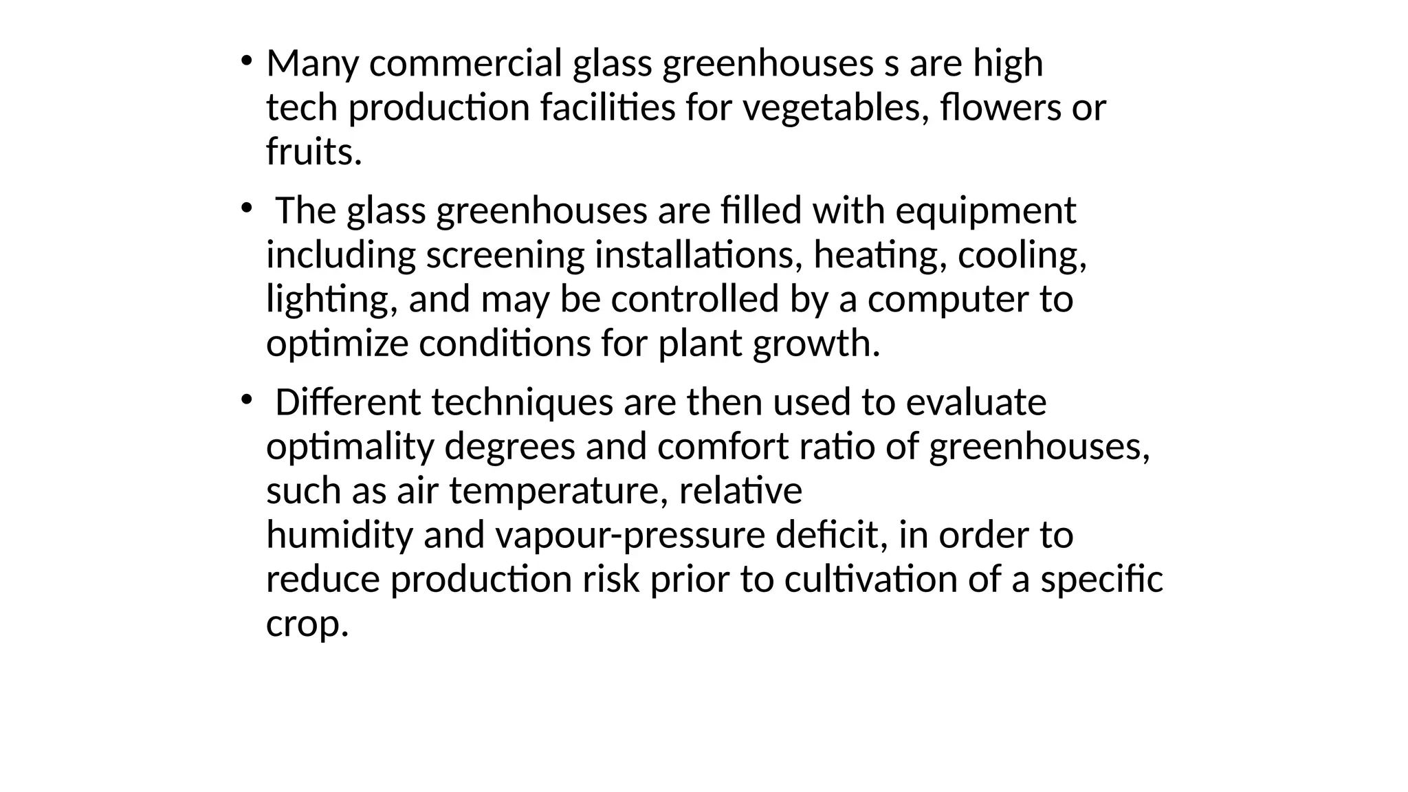 • Many commercial glass greenhouses s are high
tech production facilities for vegetables, flowers or
fruits.
• The glass greenhouses are filled with equipment
including screening installations, heating, cooling,
lighting, and may be controlled by a computer to
optimize conditions for plant growth.
• Different techniques are then used to evaluate
optimality degrees and comfort ratio of greenhouses,
such as air temperature, relative
humidity and vapour-pressure deficit, in order to
reduce production risk prior to cultivation of a specific
crop.
 