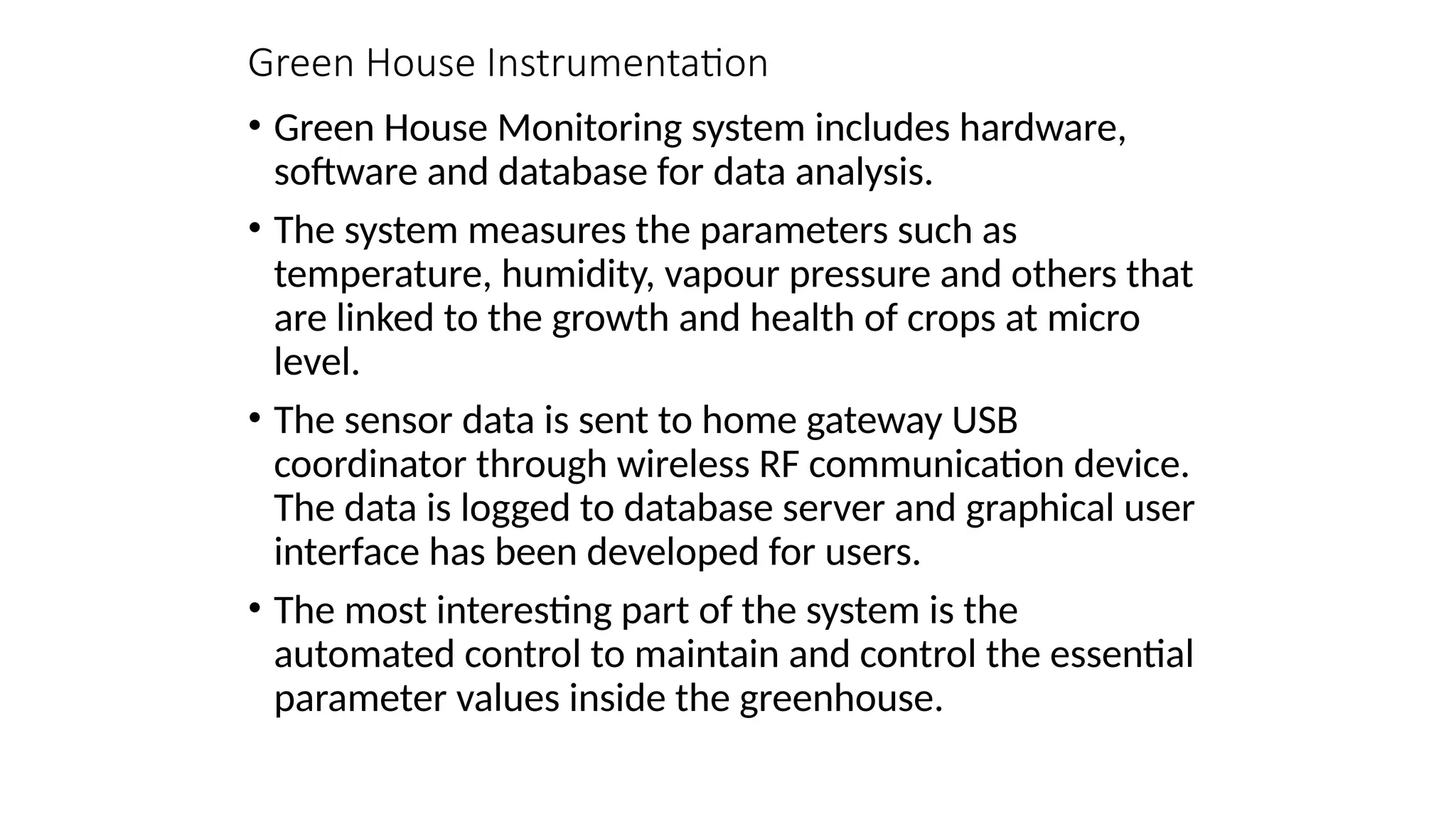 Green House Instrumentation
• Green House Monitoring system includes hardware,
software and database for data analysis.
• The system measures the parameters such as
temperature, humidity, vapour pressure and others that
are linked to the growth and health of crops at micro
level.
• The sensor data is sent to home gateway USB
coordinator through wireless RF communication device.
The data is logged to database server and graphical user
interface has been developed for users.
• The most interesting part of the system is the
automated control to maintain and control the essential
parameter values inside the greenhouse.
 