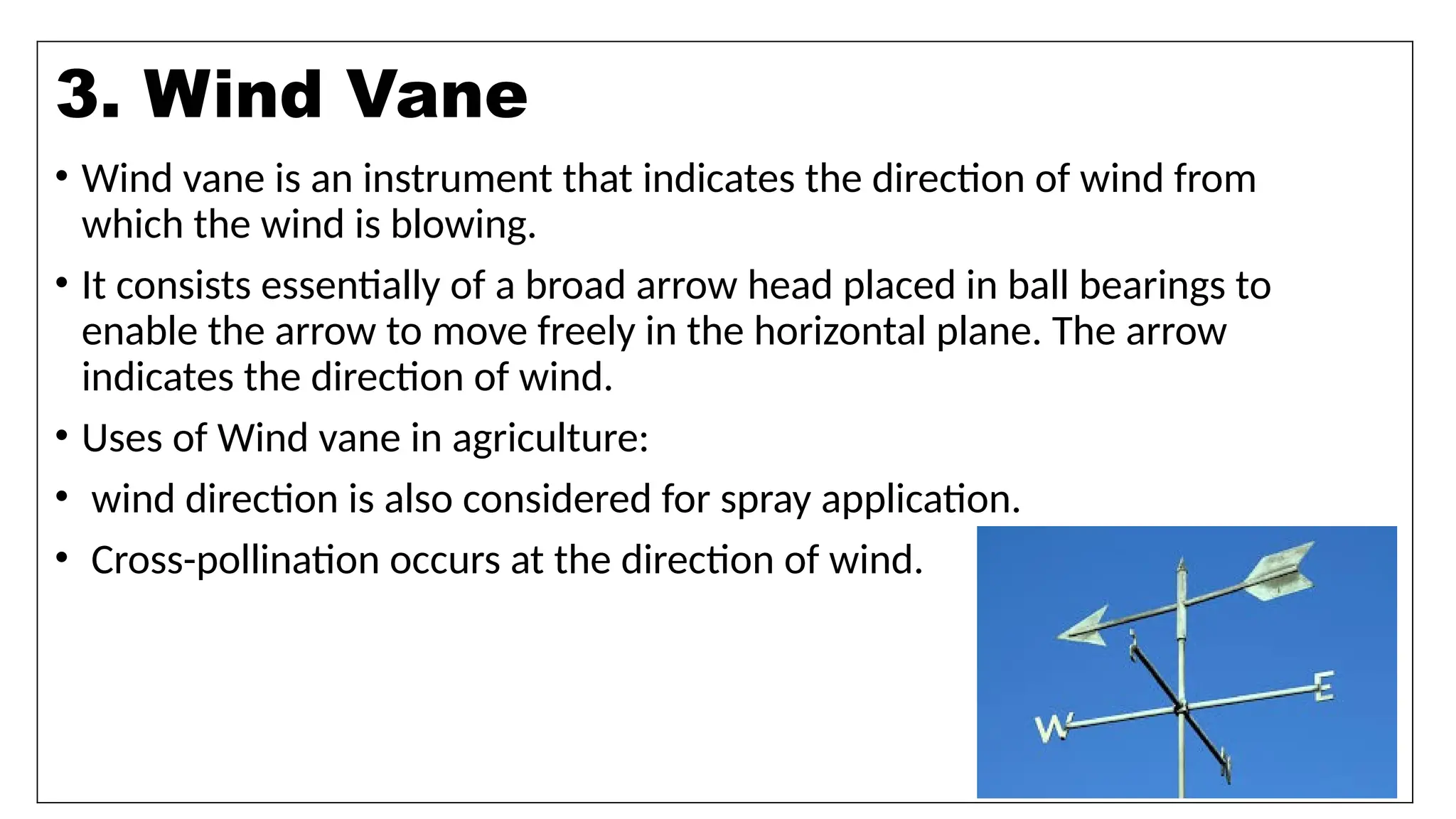 9
• Wind vane is an instrument that indicates the direction of wind from
which the wind is blowing.
• It consists essentially of a broad arrow head placed in ball bearings to
enable the arrow to move freely in the horizontal plane. The arrow
indicates the direction of wind.
• Uses of Wind vane in agriculture:
• wind direction is also considered for spray application.
• Cross-pollination occurs at the direction of wind.
3. Wind Vane
 