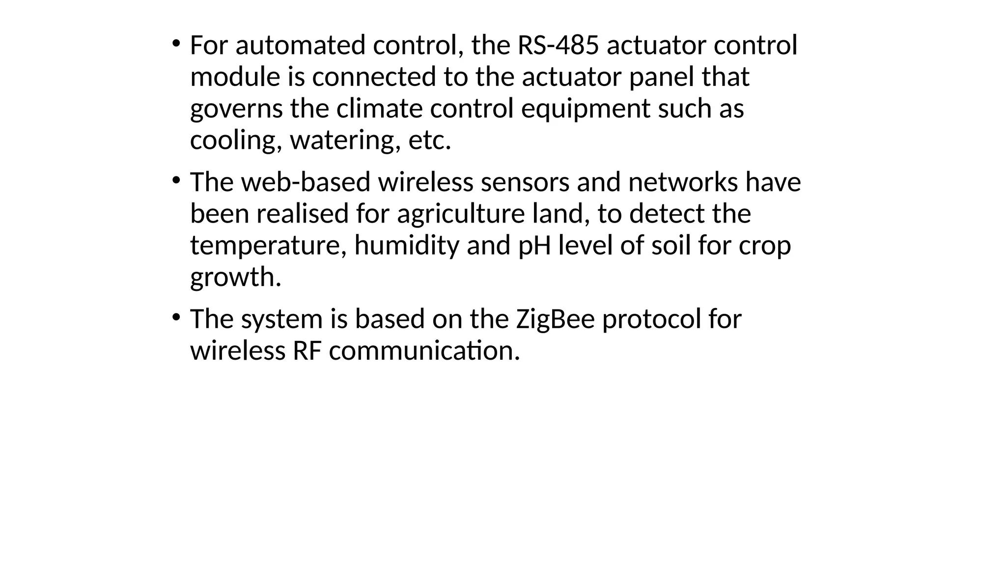 • For automated control, the RS-485 actuator control
module is connected to the actuator panel that
governs the climate control equipment such as
cooling, watering, etc.
• The web-based wireless sensors and networks have
been realised for agriculture land, to detect the
temperature, humidity and pH level of soil for crop
growth.
• The system is based on the ZigBee protocol for
wireless RF communication.
 