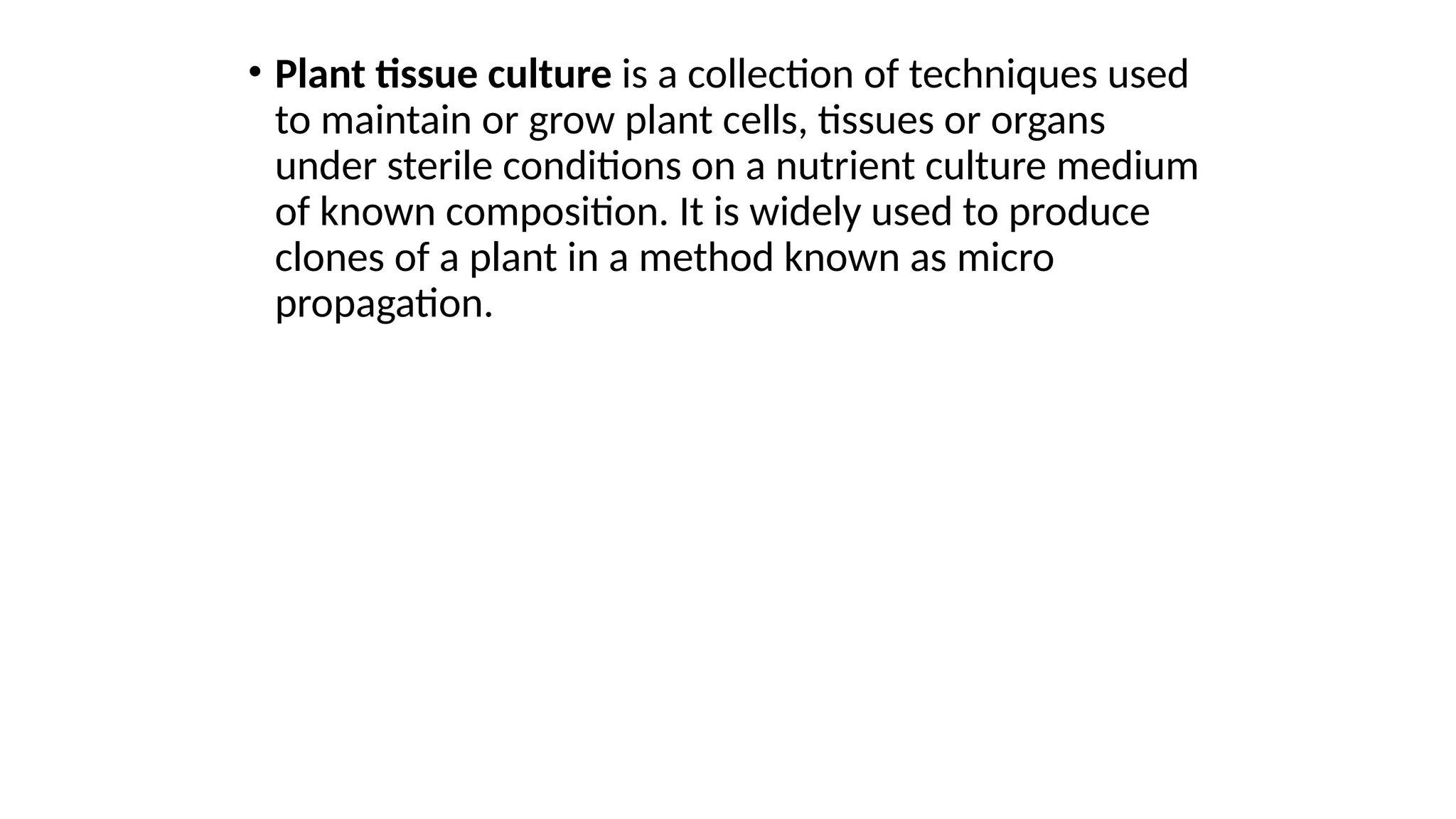 • Plant tissue culture is a collection of techniques used
to maintain or grow plant cells, tissues or organs
under sterile conditions on a nutrient culture medium
of known composition. It is widely used to produce
clones of a plant in a method known as micro
propagation.
 