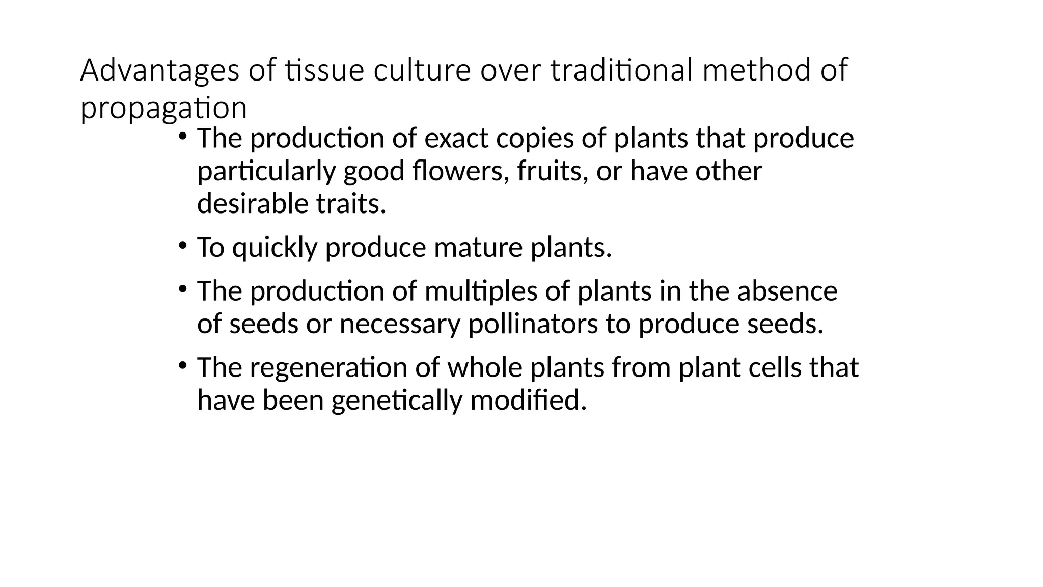 Advantages of tissue culture over traditional method of
propagation
• The production of exact copies of plants that produce
particularly good flowers, fruits, or have other
desirable traits.
• To quickly produce mature plants.
• The production of multiples of plants in the absence
of seeds or necessary pollinators to produce seeds.
• The regeneration of whole plants from plant cells that
have been genetically modified.
 