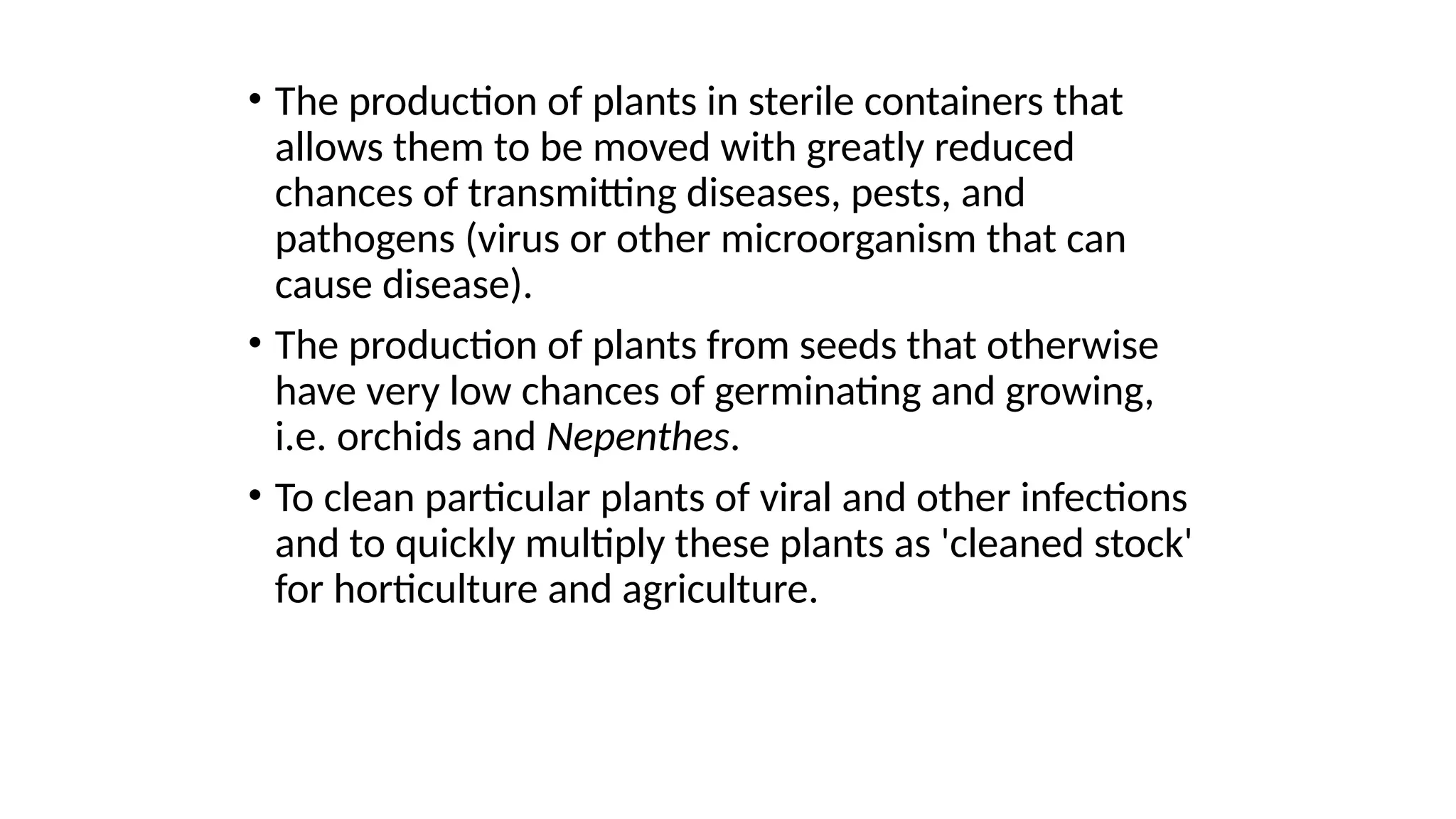 • The production of plants in sterile containers that
allows them to be moved with greatly reduced
chances of transmitting diseases, pests, and
pathogens (virus or other microorganism that can
cause disease).
• The production of plants from seeds that otherwise
have very low chances of germinating and growing,
i.e. orchids and Nepenthes.
• To clean particular plants of viral and other infections
and to quickly multiply these plants as 'cleaned stock'
for horticulture and agriculture.
 