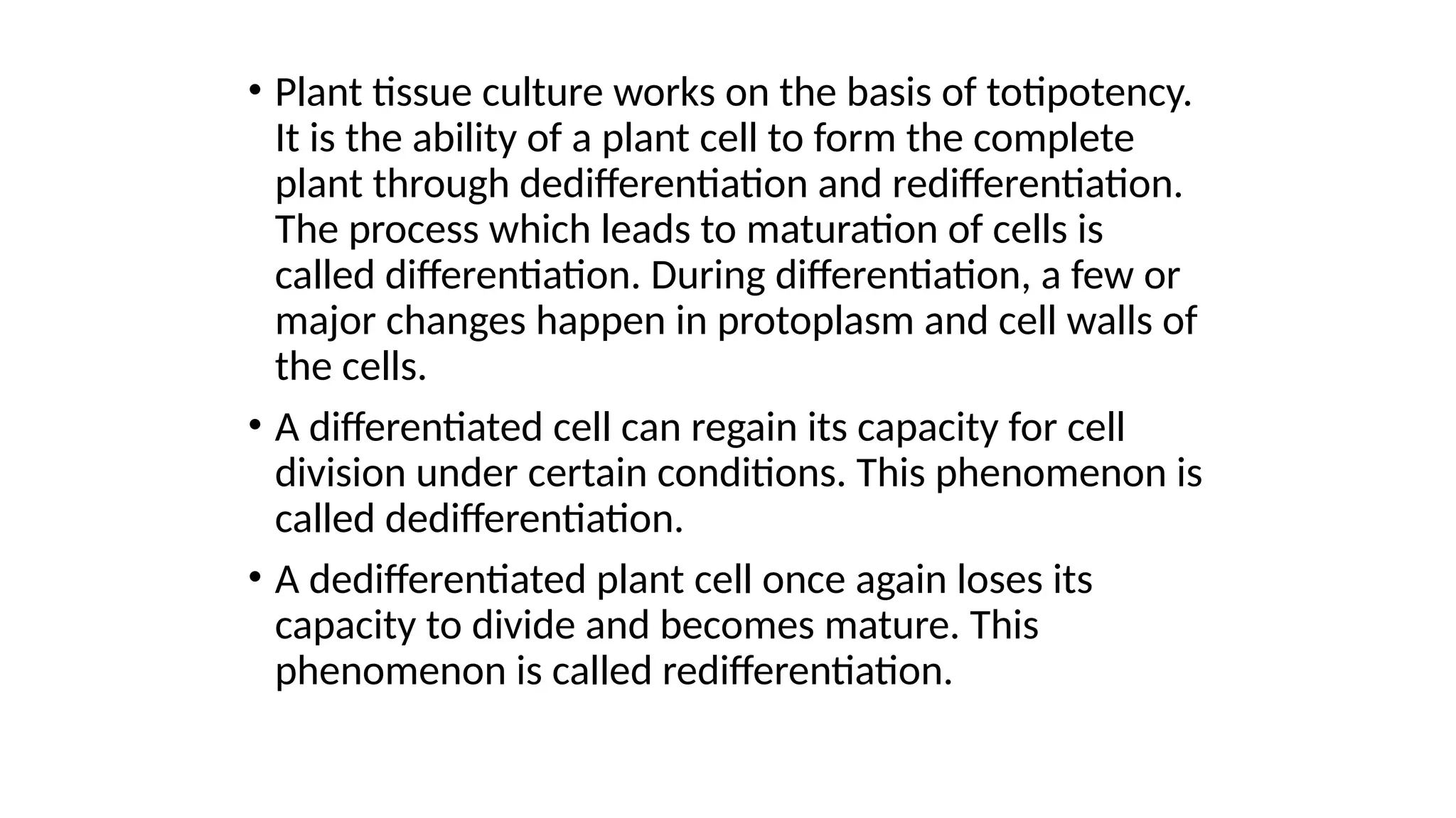 • Plant tissue culture works on the basis of totipotency.
It is the ability of a plant cell to form the complete
plant through dedifferentiation and redifferentiation.
The process which leads to maturation of cells is
called differentiation. During differentiation, a few or
major changes happen in protoplasm and cell walls of
the cells.
• A differentiated cell can regain its capacity for cell
division under certain conditions. This phenomenon is
called dedifferentiation.
• A dedifferentiated plant cell once again loses its
capacity to divide and becomes mature. This
phenomenon is called redifferentiation.
 