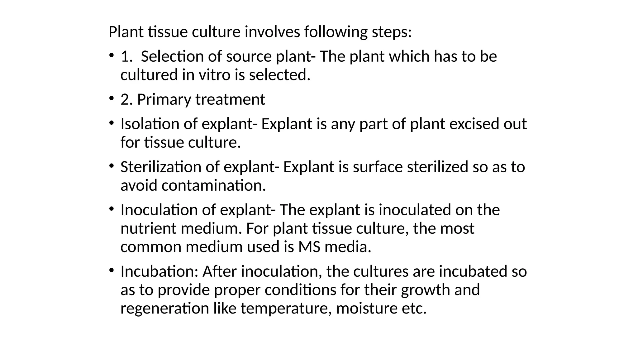 Plant tissue culture involves following steps:
• 1. Selection of source plant- The plant which has to be
cultured in vitro is selected.
• 2. Primary treatment
• Isolation of explant- Explant is any part of plant excised out
for tissue culture.
• Sterilization of explant- Explant is surface sterilized so as to
avoid contamination.
• Inoculation of explant- The explant is inoculated on the
nutrient medium. For plant tissue culture, the most
common medium used is MS media.
• Incubation: After inoculation, the cultures are incubated so
as to provide proper conditions for their growth and
regeneration like temperature, moisture etc.
 