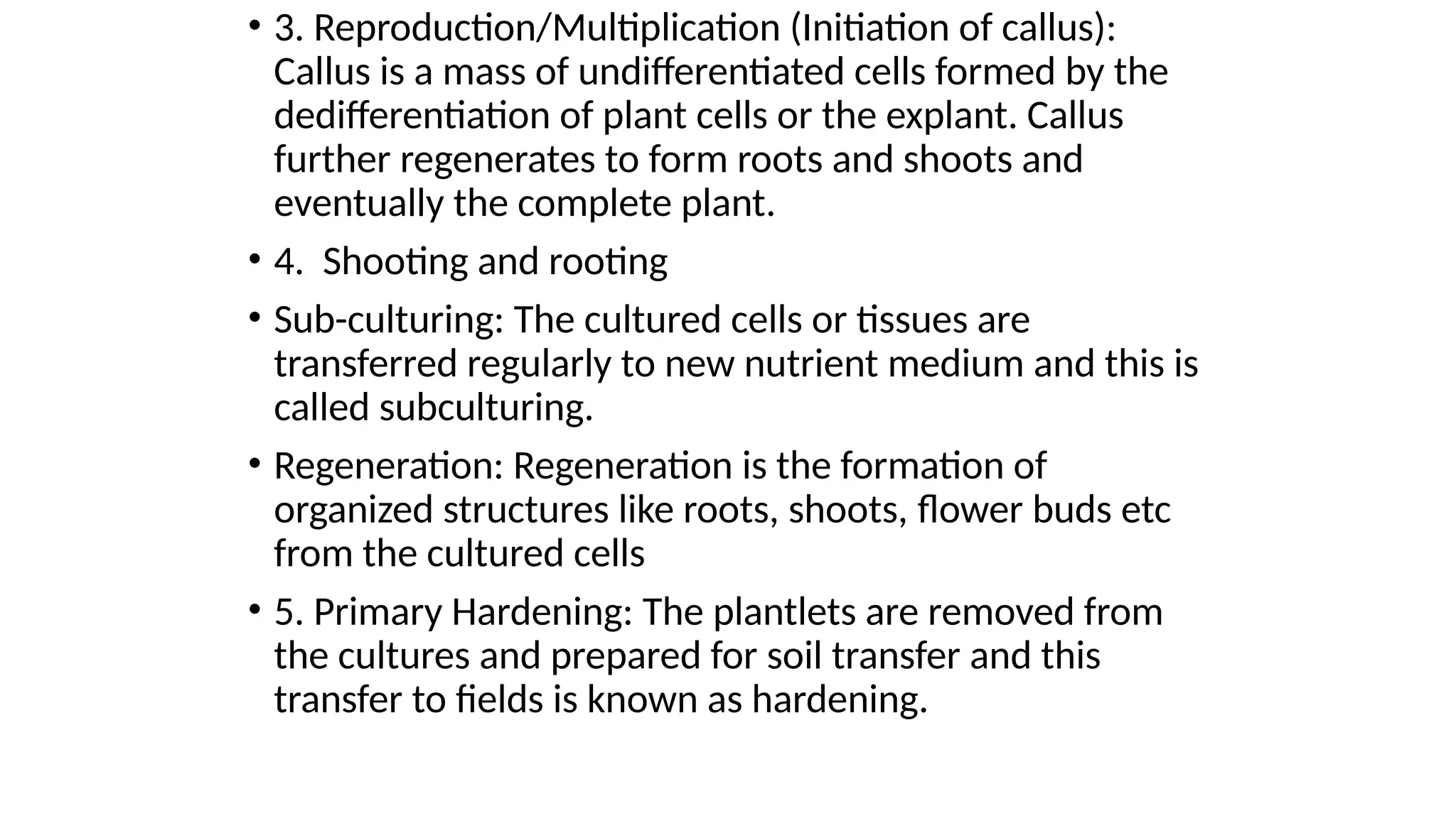 • 3. Reproduction/Multiplication (Initiation of callus):
Callus is a mass of undifferentiated cells formed by the
dedifferentiation of plant cells or the explant. Callus
further regenerates to form roots and shoots and
eventually the complete plant.
• 4. Shooting and rooting
• Sub-culturing: The cultured cells or tissues are
transferred regularly to new nutrient medium and this is
called subculturing.
• Regeneration: Regeneration is the formation of
organized structures like roots, shoots, flower buds etc
from the cultured cells
• 5. Primary Hardening: The plantlets are removed from
the cultures and prepared for soil transfer and this
transfer to fields is known as hardening.
 