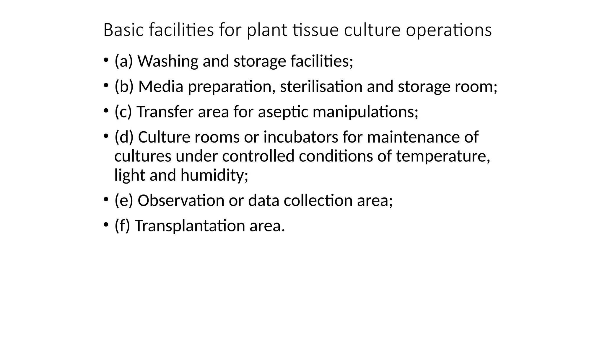 Basic facilities for plant tissue culture operations
• (a) Washing and storage facilities;
• (b) Media preparation, sterilisation and storage room;
• (c) Transfer area for aseptic manipulations;
• (d) Culture rooms or incubators for maintenance of
cultures under controlled conditions of temperature,
light and humidity;
• (e) Observation or data collection area;
• (f) Transplantation area.
 