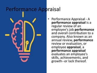Performance Appraisal
• Performance Appraisal - A
performance appraisal is a
regular review of an
employee's job performance
and overall contribution to a
company. Also known as an
annual review, performance
review or evaluation, or
employee appraisal, a
performance appraisal
evaluates an employee's
skills, achievements, and
growth--or lack thereof.
 