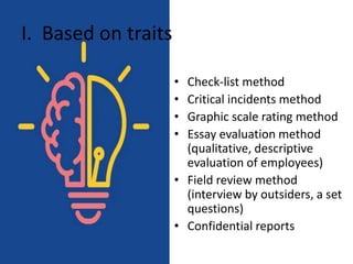 I. Based on traits
• Check-list method
• Critical incidents method
• Graphic scale rating method
• Essay evaluation method
(qualitative, descriptive
evaluation of employees)
• Field review method
(interview by outsiders, a set
questions)
• Confidential reports
 