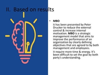 II. Based on results
• MBO
it has been presented by Peter
Drucker to reduce the external
control & increase internal
motivation. MBO is a strategic
management model that aims to
improve the performance of an
organization by clearly defining
objectives that are agreed to by both
management and employees.
it require more time & energy. It’s
been difficult to set the goal by both
party’s understanding.
 
