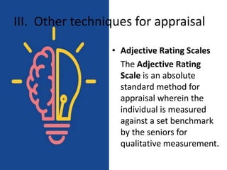 III. Other techniques for appraisal
• Adjective Rating Scales
The Adjective Rating
Scale is an absolute
standard method for
appraisal wherein the
individual is measured
against a set benchmark
by the seniors for
qualitative measurement.
 