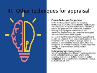 • Person-To-Person Comparison
In this method, certain factors like initiative,
faithfulness, leadership, dependability, creativity, etc.
are selected for the purpose of analysis. After this, a
scale is designed for each factor. Now, instead of
defining varying degrees of each factor like
leadership, dependability, etc. particular employees
are used to represent these degrees.
For each factor the most efficient and least efficient
person are selected. These two persons represent the
two ends of the scale. Then an average person is
selected to represent the medium point. After this,
two points are marked one above and one below the
average. In this way a scale of five points is
ascertained.
Factor comparison is systematic and
scientific method designed to carry out job evaluation
which instead of ranking job as a whole, ranks
according to a series of factors. The aim of factor
comparison is to assign financial value to the relative
parts of each job role.
III. Other techniques for appraisal
 