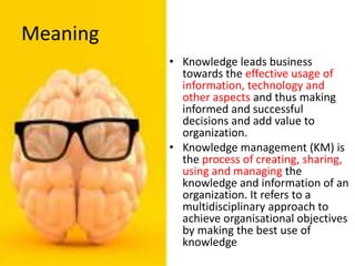 Meaning
• Knowledge leads business
towards the effective usage of
information, technology and
other aspects and thus making
informed and successful
decisions and add value to
organization.
• Knowledge management (KM) is
the process of creating, sharing,
using and managing the
knowledge and information of an
organization. It refers to a
multidisciplinary approach to
achieve organisational objectives
by making the best use of
knowledge
 