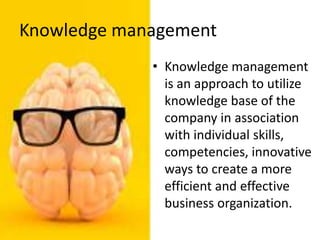 Knowledge management
• Knowledge management
is an approach to utilize
knowledge base of the
company in association
with individual skills,
competencies, innovative
ways to create a more
efficient and effective
business organization.
 