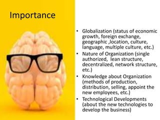 Importance
• Globalization (status of economic
growth, foreign exchange,
geographic ,location, culture,
language, multiple culture, etc.)
• Nature of Organization (single
authorized, lean structure,
decentralized, network structure,
etc.)
• Knowledge about Organization
(methods of production,
distribution, selling, appoint the
new employees, etc.)
• Technological Developments
(about the new technologies to
develop the business)
 
