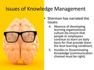 Issues of Knowledge Management
• Shermon has narrated the
issues:
4. Absence of developing
learning organizational
culture (to ensure that
people or employees
continue to learn on daily
basis for that provide them
the best learning condition)
5. Hurdles in Disseminating
Knowledge (communication
channel must be right)
 
