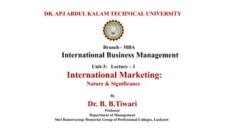 Branch - MBA
International Business Management
DR. APJ ABDUL KALAM TECHNICAL UNIVERSITY
By
Dr. B. B.Tiwari
Professor
Department of Management
Shri Ramswaroop Memorial Group of Professional Colleges, Lucknow
Unit-3: Lecture – 1
International Marketing:
Nature & Significance
 