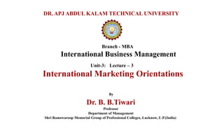 Branch - MBA
International Business Management
DR. APJ ABDUL KALAM TECHNICAL UNIVERSITY
By
Dr. B. B.Tiwari
Professor
Department of Management
Shri Ramswaroop Memorial Group of Professional Colleges, Lucknow, U.P.(India)
Unit-3: Lecture – 3
International Marketing Orientations
 