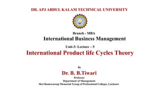 Branch - MBA
International Business Management
DR. APJ ABDUL KALAM TECHNICAL UNIVERSITY
By
Dr. B. B.Tiwari
Professor
Department of Management
Shri Ramswaroop Memorial Group of Professional Colleges, Lucknow
Unit-3: Lecture – 5
International Product life Cycles Theory
 