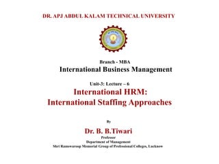 Branch - MBA
International Business Management
DR. APJ ABDUL KALAM TECHNICAL UNIVERSITY
By
Dr. B. B.Tiwari
Professor
Department of Management
Shri Ramswaroop Memorial Group of Professional Colleges, Lucknow
Unit-3: Lecture – 6
International HRM:
International Staffing Approaches
 