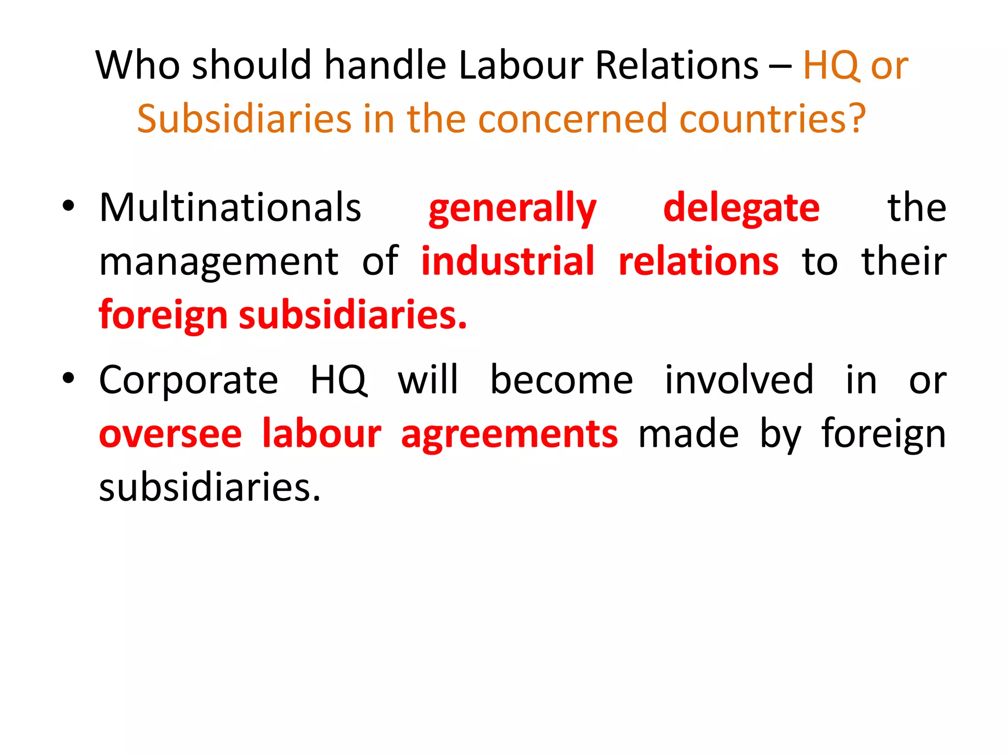 Who should handle Labour Relations – HQ or
Subsidiaries in the concerned countries?
• Multinationals generally delegate the
management of industrial relations to their
foreign subsidiaries.
• Corporate HQ will become involved in or
oversee labour agreements made by foreign
subsidiaries.
 