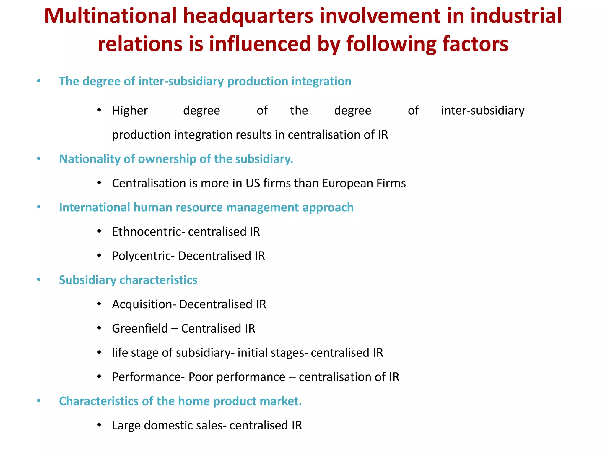 Multinational headquarters involvement in industrial
relations is influenced by following factors
• The degree of inter-subsidiary production integration
• Higher degree of the degree of inter-subsidiary
production integration results in centralisation of IR
• Nationality of ownership of the subsidiary.
• Centralisation is more in US firms than European Firms
• International human resource management approach
• Ethnocentric- centralised IR
• Polycentric- Decentralised IR
• Subsidiary characteristics
• Acquisition- Decentralised IR
• Greenfield – Centralised IR
• life stage of subsidiary- initial stages- centralised IR
• Performance- Poor performance – centralisation of IR
• Characteristics of the home product market.
• Large domestic sales- centralised IR
 