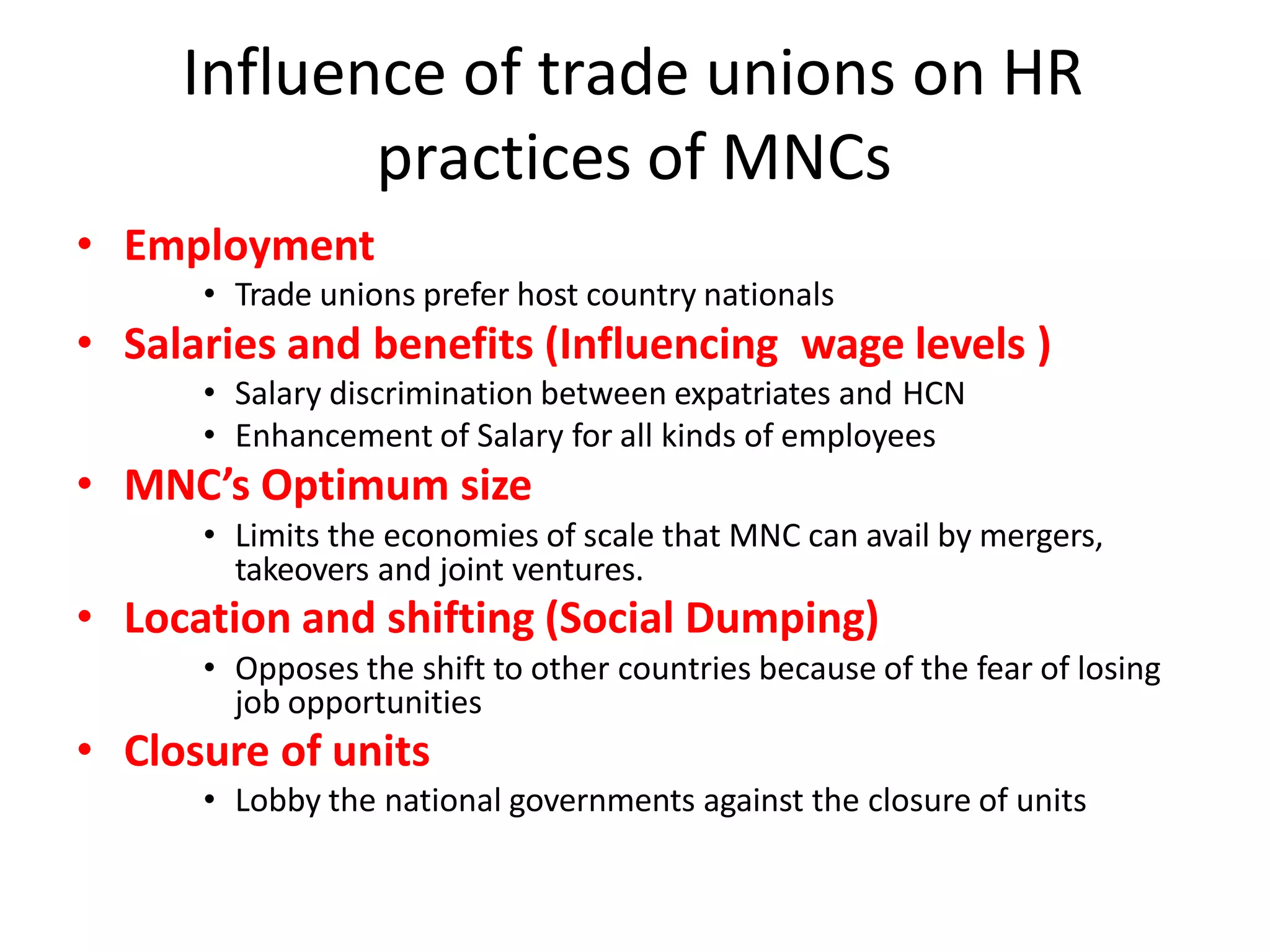 Influence of trade unions on HR
practices of MNCs
• Employment
• Trade unions prefer host country nationals
• Salaries and benefits (Influencing wage levels )
• Salary discrimination between expatriates and HCN
• Enhancement of Salary for all kinds of employees
• MNC’s Optimum size
• Limits the economies of scale that MNC can avail by mergers,
takeovers and joint ventures.
• Location and shifting (Social Dumping)
• Opposes the shift to other countries because of the fear of losing
job opportunities
• Closure of units
• Lobby the national governments against the closure of units
 