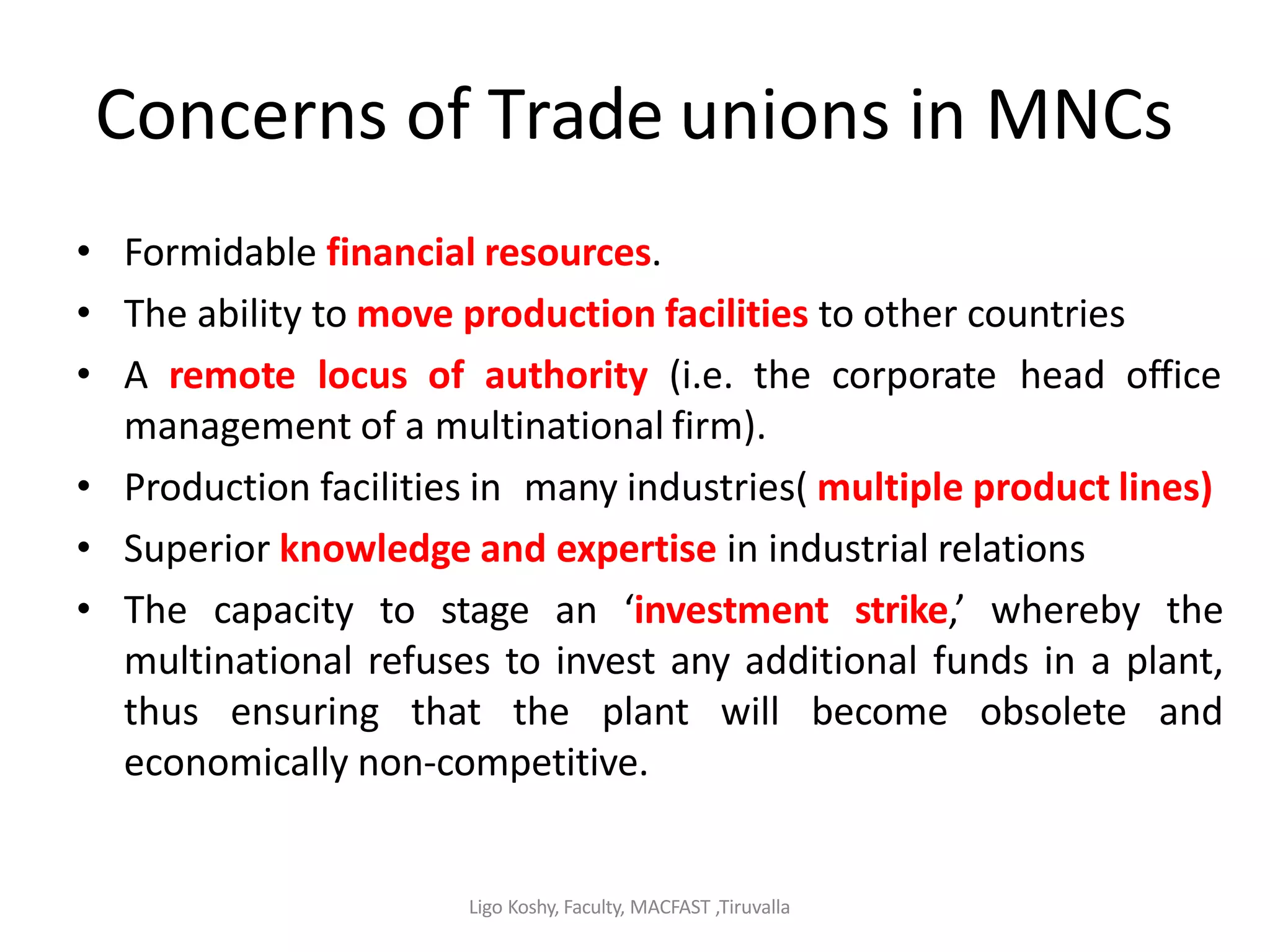 Ligo Koshy, Faculty, MACFAST ,Tiruvalla
Concerns of Trade unions in MNCs
• Formidable financial resources.
• The ability to move production facilities to other countries
• A remote locus of authority (i.e. the corporate head office
management of a multinational firm).
• Production facilities in many industries( multiple product lines)
• Superior knowledge and expertise in industrial relations
• The capacity to stage an ‘investment strike,’ whereby the
multinational refuses to invest any additional funds in a plant,
thus ensuring that the plant will become obsolete and
economically non-competitive.
 