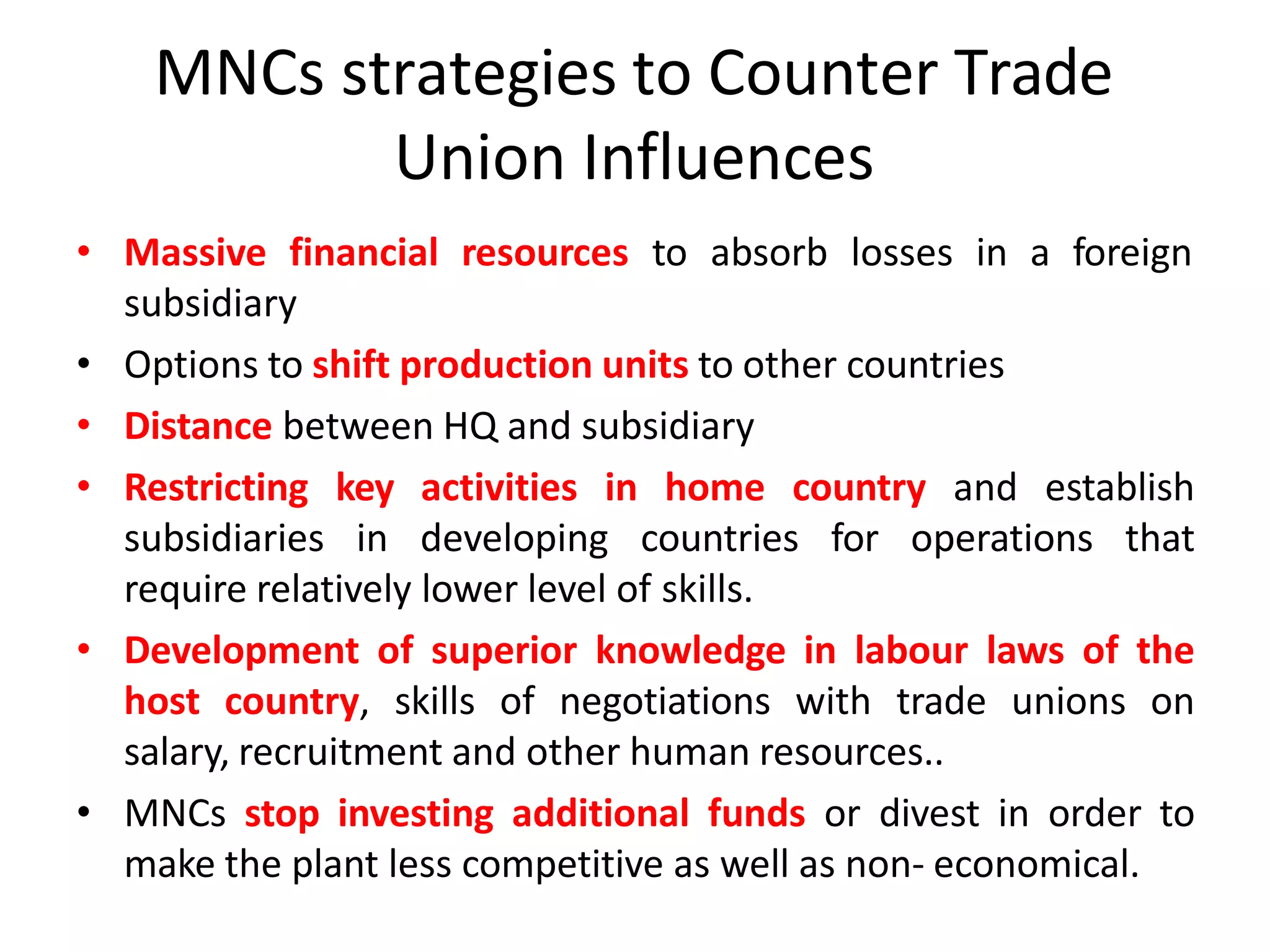 MNCs strategies to Counter Trade
Union Influences
• Massive financial resources to absorb losses in a foreign
subsidiary
• Options to shift production units to other countries
• Distance between HQ and subsidiary
• Restricting key activities in home country and establish
subsidiaries in developing countries for operations that
require relatively lower level of skills.
• Development of superior knowledge in labour laws of the
host country, skills of negotiations with trade unions on
salary, recruitment and other human resources..
• MNCs stop investing additional funds or divest in order to
make the plant less competitive as well as non- economical.
 