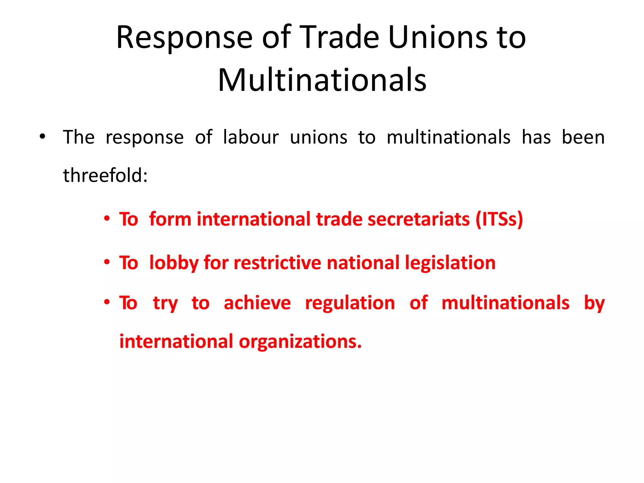 Response of Trade Unions to
Multinationals
• The response of labour unions to multinationals has been
threefold:
• To form international trade secretariats (ITSs)
• To lobby for restrictive national legislation
• To try to achieve regulation of multinationals by
international organizations.
 