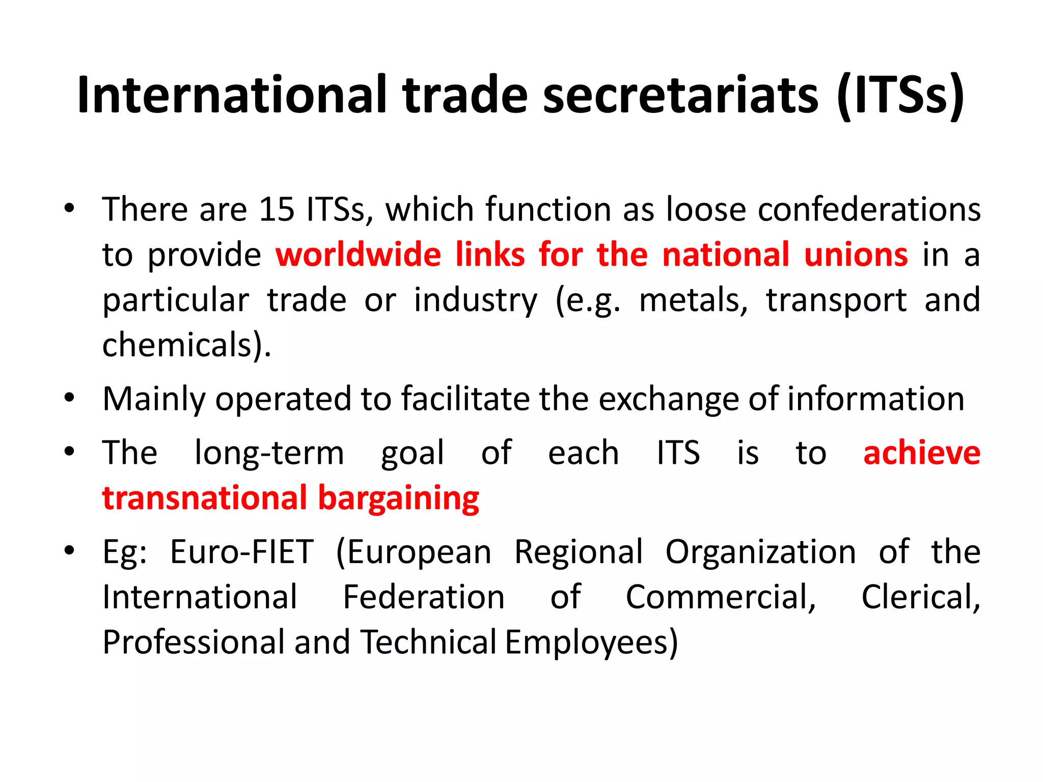 International trade secretariats (ITSs)
• There are 15 ITSs, which function as loose confederations
to provide worldwide links for the national unions in a
particular trade or industry (e.g. metals, transport and
chemicals).
• Mainly operated to facilitate the exchange of information
• The long-term goal of each ITS is to achieve
transnational bargaining
• Eg: Euro-FIET (European Regional Organization of the
International Federation of Commercial, Clerical,
Professional and Technical Employees)
 