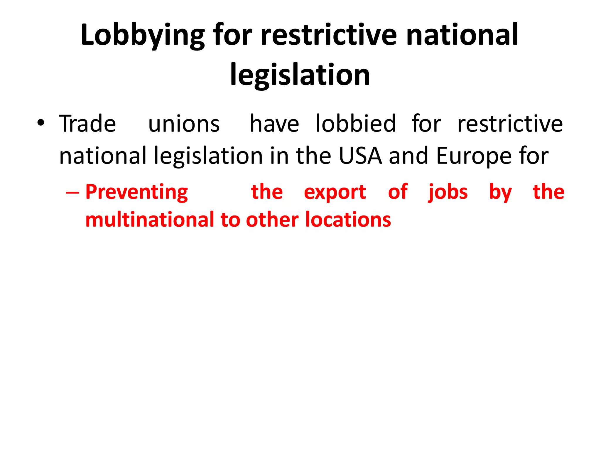Lobbying for restrictive national
legislation
• Trade unions have lobbied for restrictive
national legislation in the USA and Europe for
– Preventing the export of jobs by the
multinational to other locations
 
