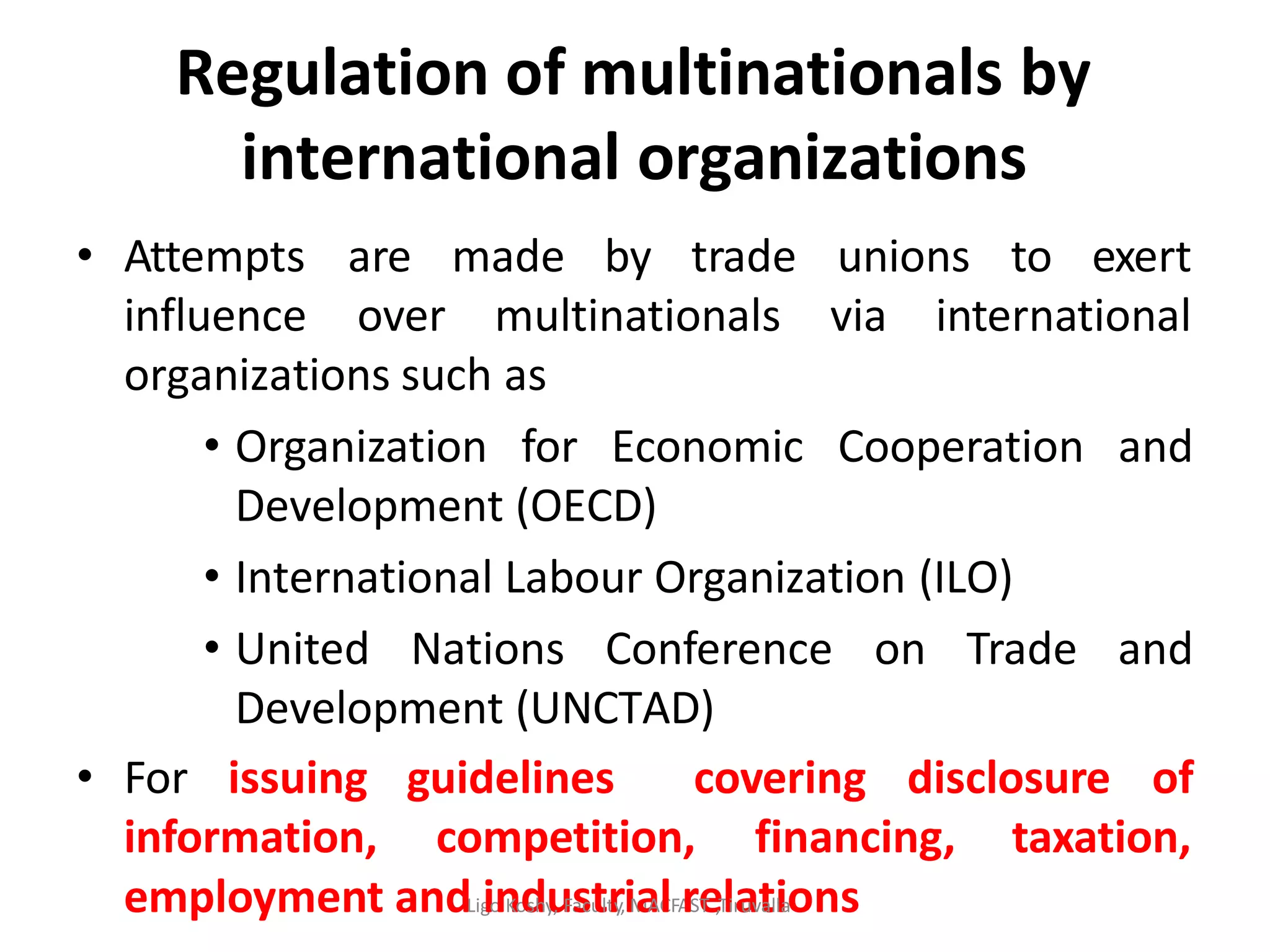 Regulation of multinationals by
international organizations
• Attempts are made by trade unions to exert
influence over multinationals via international
organizations such as
• Organization for Economic Cooperation and
Development (OECD)
• International Labour Organization (ILO)
• United Nations Conference on Trade and
Development (UNCTAD)
• For issuing guidelines covering disclosure of
information, competition, financing, taxation,
employment andLigionKodshyu, Fascutltry,iMaAClFArSeT ,Tlirauvtalilaons
 