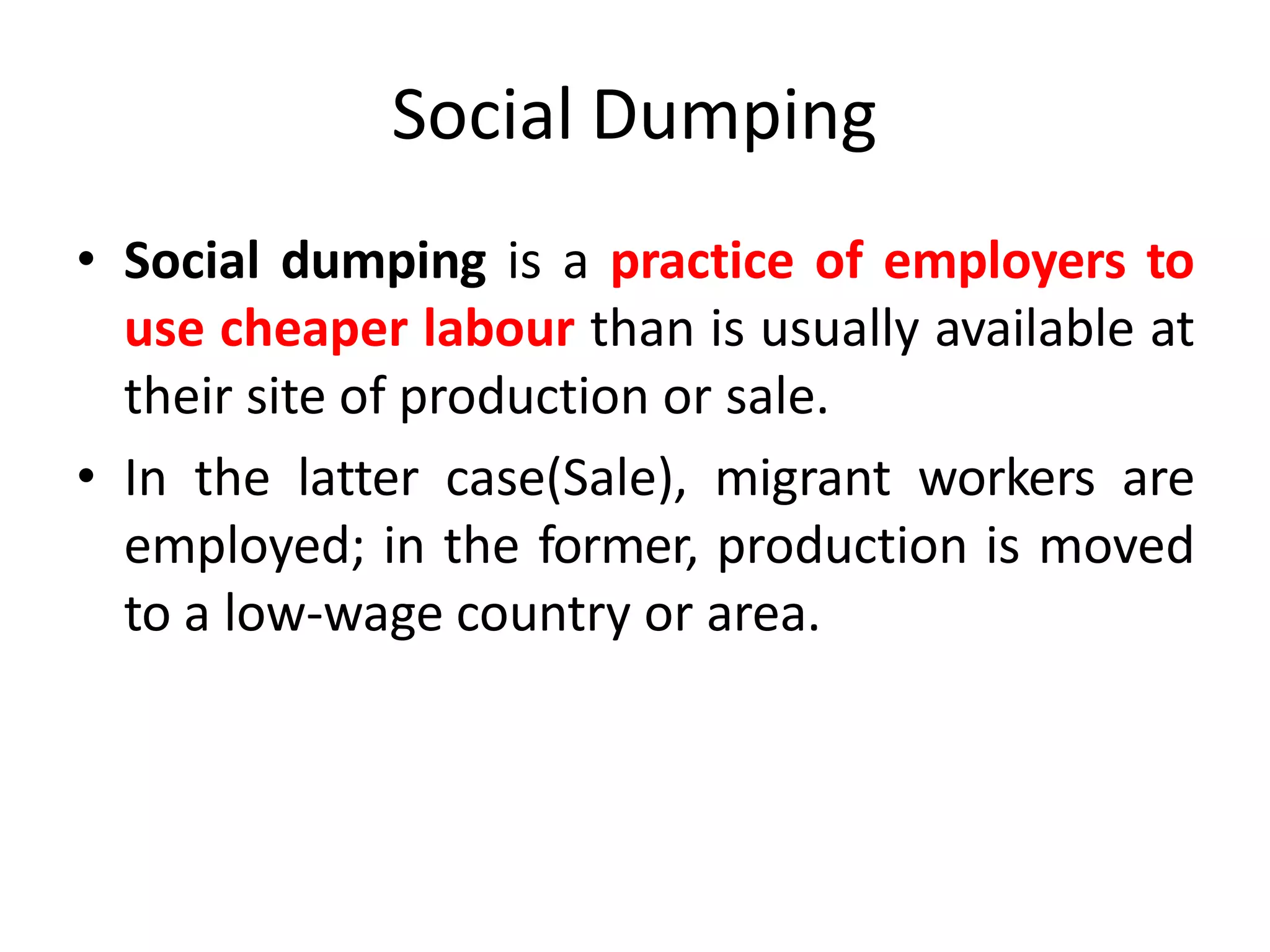 Social Dumping
• Social dumping is a practice of employers to
use cheaper labour than is usually available at
their site of production or sale.
• In the latter case(Sale), migrant workers are
employed; in the former, production is moved
to a low-wage country or area.
 