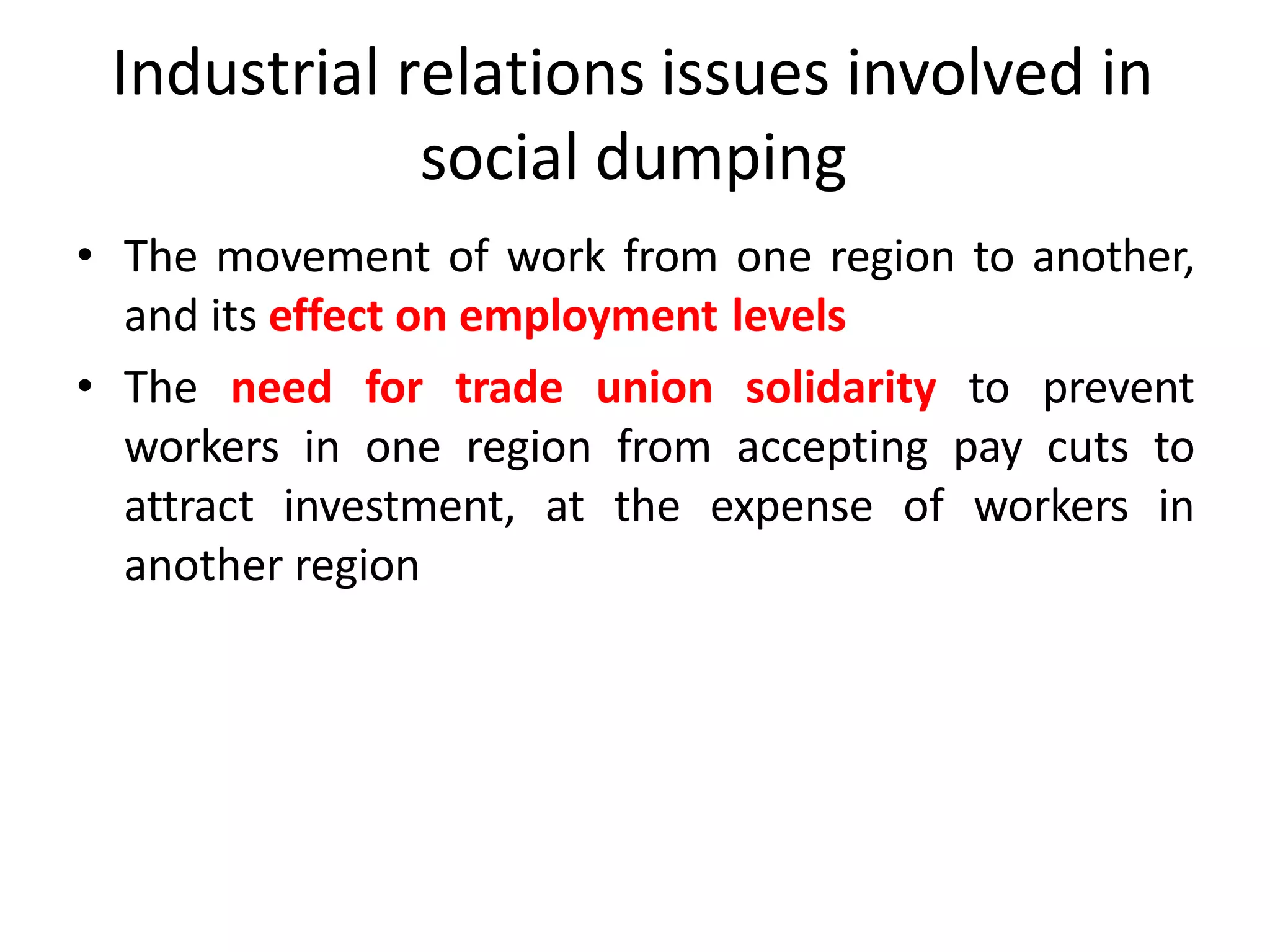 Industrial relations issues involved in
social dumping
• The movement of work from one region to another,
and its effect on employment levels
• The need for trade union solidarity to prevent
workers in one region from accepting pay cuts to
attract investment, at the expense of workers in
another region
 
