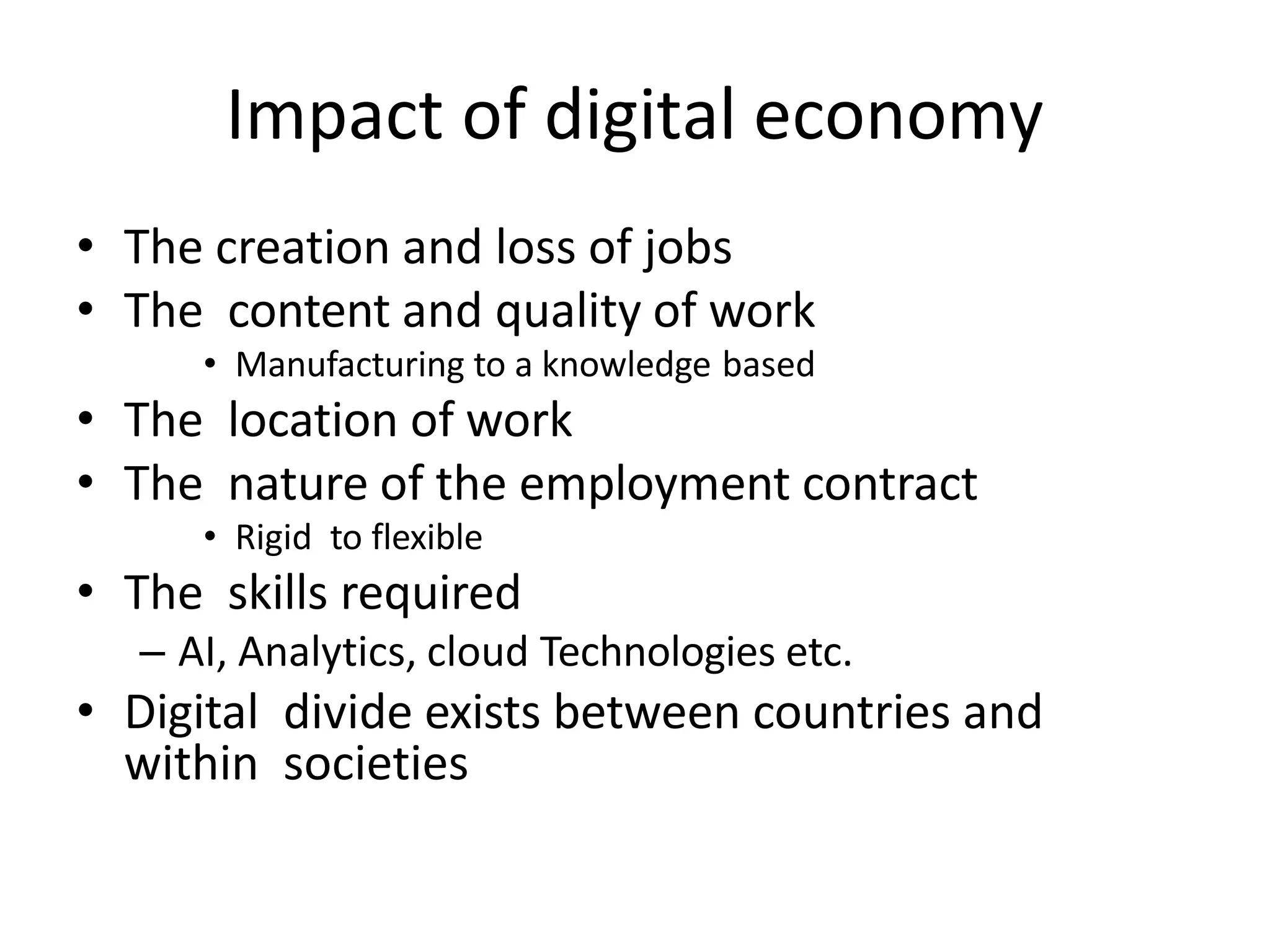 Impact of digital economy
• The creation and loss of jobs
• The content and quality of work
• Manufacturing to a knowledge based
• The location of work
• The nature of the employment contract
• Rigid to flexible
• The skills required
– AI, Analytics, cloud Technologies etc.
• Digital divide exists between countries and
within societies
 